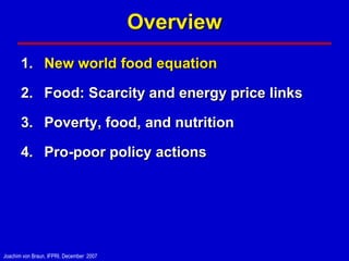 Overview
       1. New world food equation

       2. Food: Scarcity and energy price links

       3. Poverty, food, and nutrition

       4. Pro-poor policy actions




Joachim von Braun, IFPRI, December 2007
 