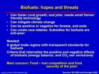 Biofuels: hopes and threats
        • Can foster rural growth, and jobs: needs small farmer
          friendly technology
        • Can mitigate climate change
        • Can be positive or negative for forests, and soils
        • Can create new lobbies: Subsidies for biofuels are
          anti-poor

        Needed:
        A global trade regime with transparent standards for
          biofuels
        Criteria that internalize the positive and negative effects
          of biofuels (energy balance; and CO2 net- emissions)

        Main concern: Food – fuel competition and food
                                security of the poor
Joachim von Braun, IFPRI, December 2007        Sources: IEA 2004 and Henniges 2005.
 