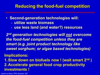 Reducing the food-fuel competition

       • Second-generation technologies will:
         - utilize waste biomass
         - use less land (and water?) resources
       2nd generation technologies will not overcome
       the food-fuel competition unless they are
       smart (e.g. joint product technology like
       sweet sorghum; or algae based technologies)
    Implications:
    1. Slow down on biofuels now ! (wait smart 2nd )
    2. Accelerate general food crop productivity
    investments !
Joachim von Braun, IFPRI, December 2007
 