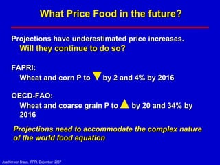 What Price Food in the future?

      Projections have underestimated price increases.
           Will they continue to do so?

      FAPRI:
        Wheat and corn P to               by 2 and 4% by 2016

      OECD-FAO:
        Wheat and coarse grain P to              by 20 and 34% by
        2016
       Projections need to accommodate the complex nature
       of the world food equation


Joachim von Braun, IFPRI, December 2007
 