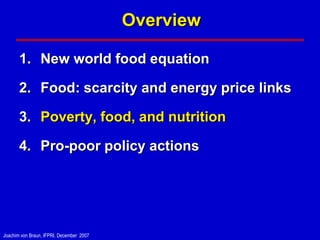 Overview

       1. New world food equation

       2. Food: scarcity and energy price links

       3. Poverty, food, and nutrition

       4. Pro-poor policy actions




Joachim von Braun, IFPRI, December 2007
 
