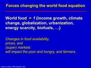 Forces changing the world food equation


       World food = f {income growth, climate
       change, globalization, urbanization,
       energy scarcity, biofuels, …}

       Changes in food availability,
       prices, and
       (super) markets
       will impact the poor and hungry, and farmers.



Joachim von Braun, IFPRI, December 2007
 