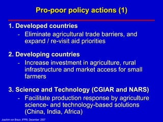 Pro-poor policy actions (1)

      1. Developed countries
          - Eliminate agricultural trade barriers, and
            expand / re-visit aid priorities

      2. Developing countries
          - Increase investment in agriculture, rural
            infrastructure and market access for small
            farmers

      3. Science and Technology (CGIAR and NARS)
          - Facilitate production response by agriculture
            science- and technology-based solutions
            (China, India, Africa)
Joachim von Braun, IFPRI, December 2007
 