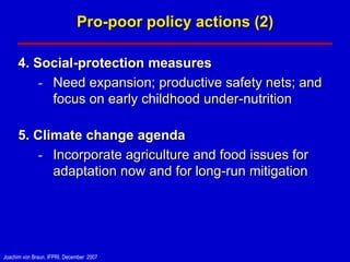Pro-poor policy actions (2)

      4. Social-protection measures
          - Need expansion; productive safety nets; and
            focus on early childhood under-nutrition

      5. Climate change agenda
          - Incorporate agriculture and food issues for
            adaptation now and for long-run mitigation




Joachim von Braun, IFPRI, December 2007
 