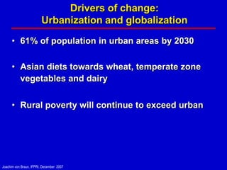 Drivers of change:
                         Urbanization and globalization

      • 61% of population in urban areas by 2030

      • Asian diets towards wheat, temperate zone
        vegetables and dairy


      • Rural poverty will continue to exceed urban




Joachim von Braun, IFPRI, December 2007
 