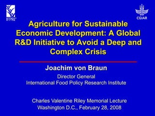 Agriculture for Sustainable
Economic Development: A Global
R&D Initiative to Avoid a Deep and
          Complex Crisis

           Joachim von Braun
                 Director General
   International Food Policy Research Institute


     Charles Valentine Riley Memorial Lecture
       Washington D.C., February 28, 2008
 