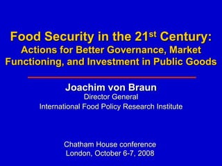 Food Security in the               21 st   Century:
   Actions for Better Governance, Market
Functioning, and Investment in Public Goods

             Joachim von Braun
                    Director General
      International Food Policy Research Institute




             Chatham House conference
             London, October 6-7, 2008
 