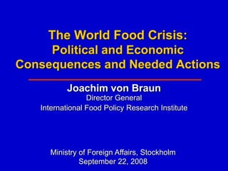 The World Food Crisis:
     Political and Economic
Consequences and Needed Actions
          Joachim von Braun
                 Director General
   International Food Policy Research Institute




     Ministry of Foreign Affairs, Stockholm
              September 22, 2008
 