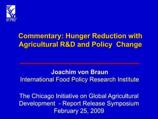 Commentary: Hunger Reduction with
Agricultural R&D and Policy Change


            Joachim von Braun
International Food Policy Research Institute

The Chicago Initiative on Global Agricultural
Development - Report Release Symposium
           February 25, 2009
 