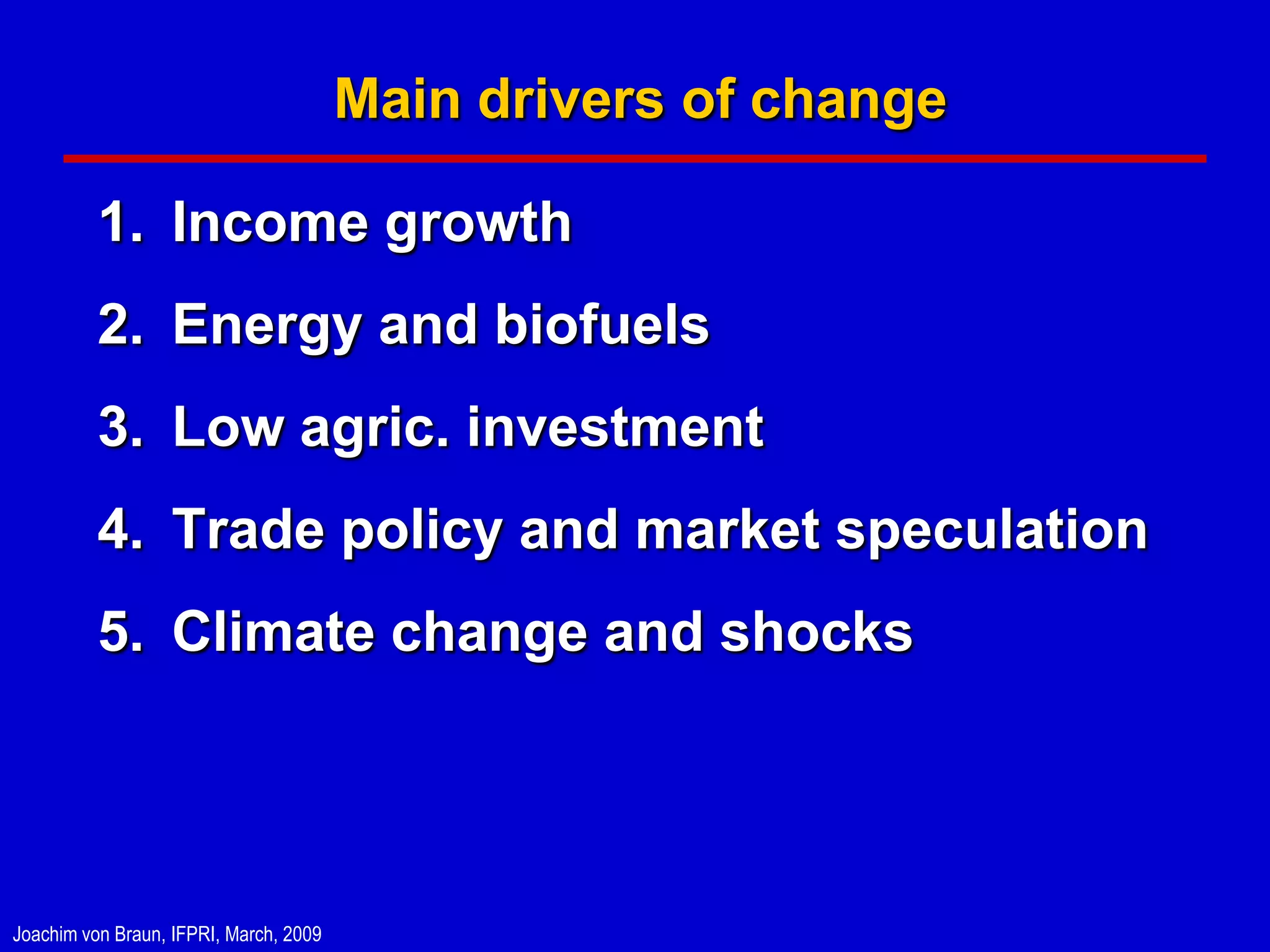 Main drivers of change

          1. Income growth
          2. Energy and biofuels
          3. Low agric. investment
          4. Trade policy and market speculation
          5. Climate change and shocks




Joachim von Braun, IFPRI, March, 2009
 