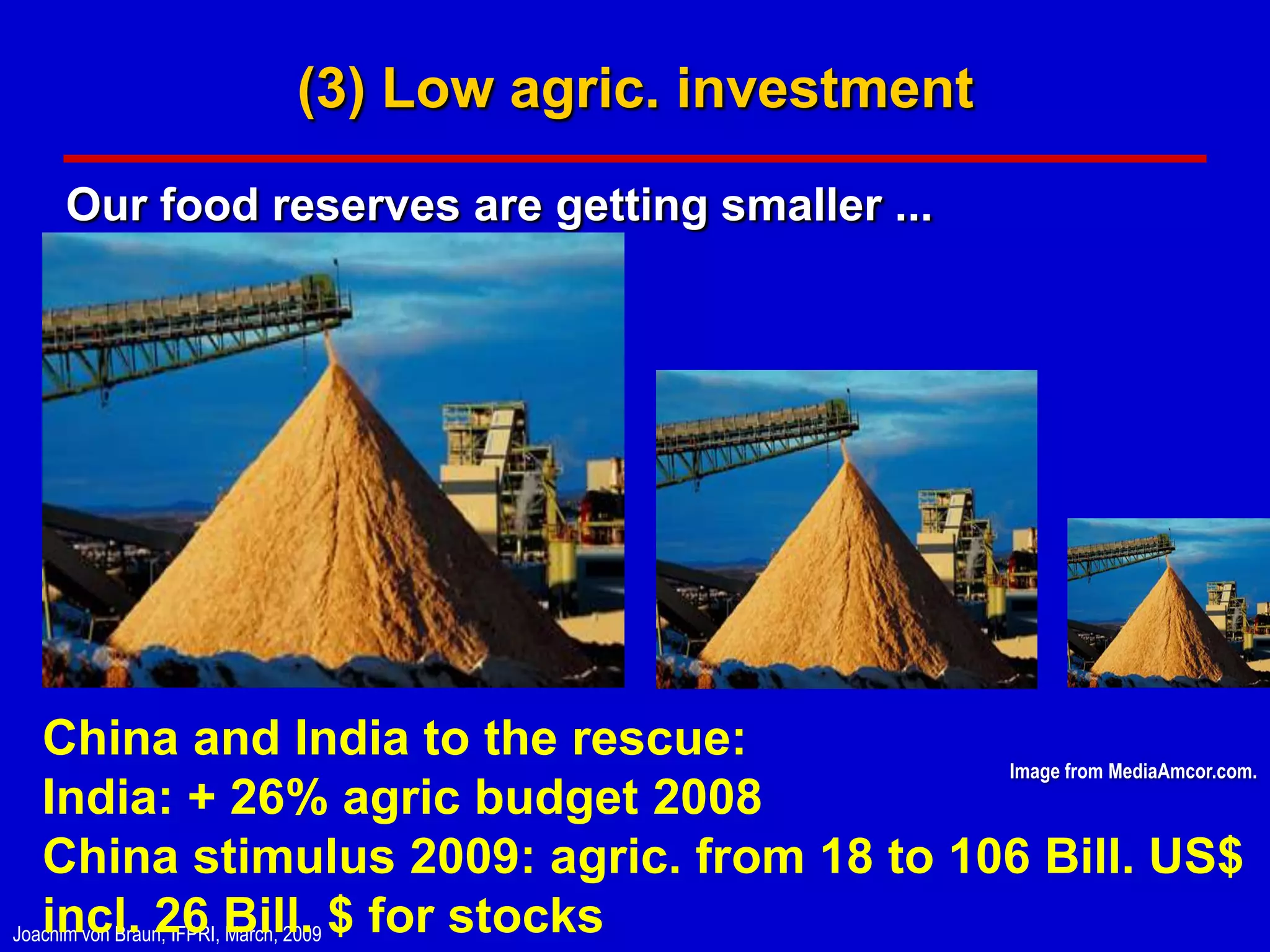 (3) Low agric. investment

   Our food reserves are getting smaller ...




   China and India to the rescue:            Image from MediaAmcor.com.
   India: + 26% agric budget 2008
   China stimulus 2009: agric. from 18 to 106 Bill. US$
Joachim von Braun, IFPRI, Bill. $ for stocks
   incl. 26 March, 2009
 