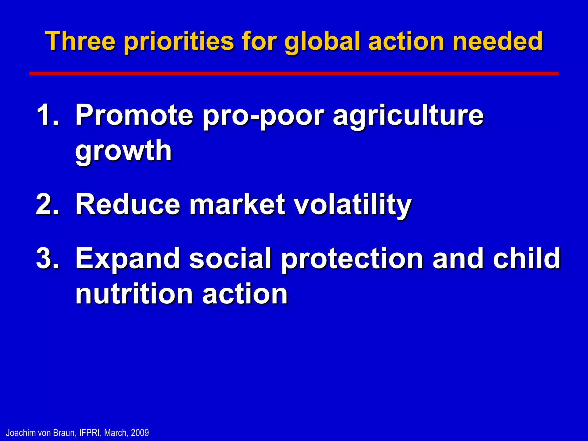 Three priorities for global action needed

       1. Promote pro-poor agriculture
          growth
       2. Reduce market volatility
       3. Expand social protection and child
          nutrition action



Joachim von Braun, IFPRI, March, 2009
 