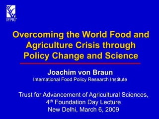 Overcoming the World Food and
  Agriculture Crisis through
  Policy Change and Science
            Joachim von Braun
      International Food Policy Research Institute


 Trust for Advancement of Agricultural Sciences,
            4th Foundation Day Lecture
            New Delhi, March 6, 2009
 