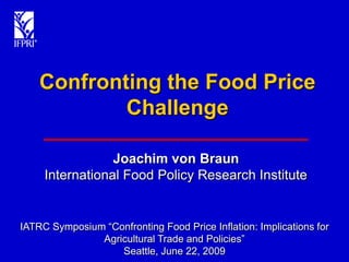 Confronting the Food Price
            Challenge

                 Joachim von Braun
     International Food Policy Research Institute


IATRC Symposium “Confronting Food Price Inflation: Implications for
               Agricultural Trade and Policies”
                   Seattle, June 22, 2009
 