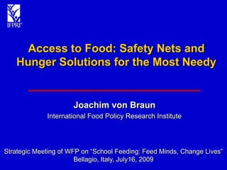 Access to Food: Safety Nets and
   Hunger Solutions for the Most Needy


                      Joachim von Braun
             International Food Policy Research Institute




Strategic Meeting of WFP on “School Feeding: Feed Minds, Change Lives”
                       Bellagio, Italy, July16, 2009
 