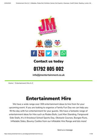 23/04/2020 Entertainment Hire A-Z - Inflatables, Rodeo Bull, Exhibition Games Hire Experts in Swansea, Cardiff, Bristol, Reading, London, Bir…
https://www.jmentertainment.co.uk/category/entertainment-hire-a-z 1/136
Contact us today
01792 805 002
info@jmentertainment.co.uk
Home /  Entertainment Hire A-Z
Entertainment Hire
We have a wide range over 300 entertainment ideas to hire from for your
upcoming event. If you are looking to organise a Family Fun Day we can help you
ll the day with fun entertainment for your guests. We have a fantastic range of
entertainment ideas for Hire such as Rodeo Bulls, Last Man Standing, Fairground
Side Stalls, It's A Knockout School Sports Day, Obstacle Courses, Bungee Runs,
In atable Sides, Bouncy Castles from our In atable Hire Range and lots more!
Send us a message
 