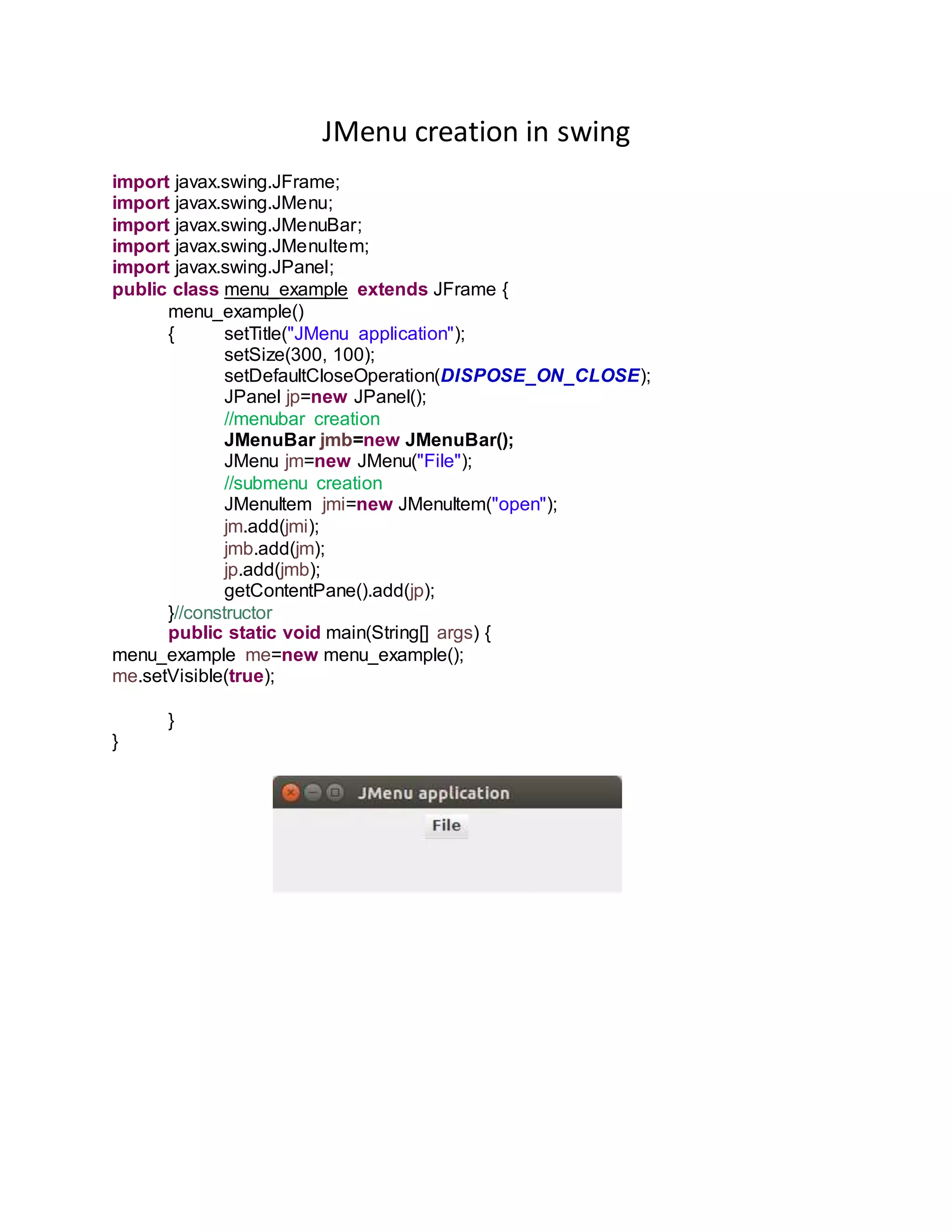 JMenu creation in swing
import javax.swing.JFrame;
import javax.swing.JMenu;
import javax.swing.JMenuBar;
import javax.swing.JMenuItem;
import javax.swing.JPanel;
public class menu_example extends JFrame {
menu_example()
{ setTitle("JMenu application");
setSize(300, 100);
setDefaultCloseOperation(DISPOSE_ON_CLOSE);
JPanel jp=new JPanel();
//menubar creation
JMenuBar jmb=new JMenuBar();
JMenu jm=new JMenu("File");
//submenu creation
JMenuItem jmi=new JMenuItem("open");
jm.add(jmi);
jmb.add(jm);
jp.add(jmb);
getContentPane().add(jp);
}//constructor
public static void main(String[] args) {
menu_example me=new menu_example();
me.setVisible(true);
}
}
 