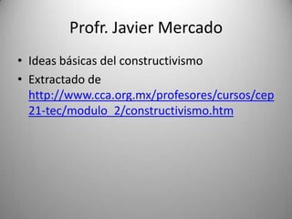 Profr. Javier Mercado
• Ideas básicas del constructivismo
• Extractado de
  http://www.cca.org.mx/profesores/cursos/cep
  21-tec/modulo_2/constructivismo.htm
 