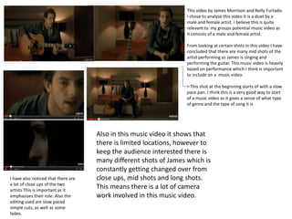 This video by James Morrison and Nelly Furtado.
I chose to analyse this video it is a duet by a
male and female artist. I believe this is quite
relevant to my groups potential music video as
it consists of a male and female artist.
From looking at certain shots in this video I have
concluded that there are many mid shots of the
artist performing as James is singing and
performing the guitar. This music video is heavily
based on performance which I think is important
to include on a music video.
This shot at the beginning starts of with a slow
pace pan. I think this is a very good way to start
of a music video as it gives a sense of what type
of genre and the type of song it is

I have also noticed that there are
a lot of close ups of the two
artists This is important as it
emphasises their role. Also the
editing used are slow paced
simple cuts, as well as some
fades.

Also in this music video it shows that
there is limited locations, however to
keep the audience interested there is
many different shots of James which is
constantly getting changed over from
close ups, mid shots and long shots.
This means there is a lot of camera
work involved in this music video.

 