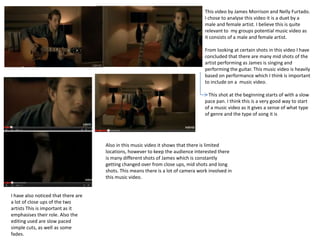 This video by James Morrison and Nelly Furtado.
I chose to analyse this video it is a duet by a
male and female artist. I believe this is quite
relevant to my groups potential music video as
it consists of a male and female artist.
From looking at certain shots in this video I have
concluded that there are many mid shots of the
artist performing as James is singing and
performing the guitar. This music video is heavily
based on performance which I think is important
to include on a music video.
This shot at the beginning starts of with a slow
pace pan. I think this is a very good way to start
of a music video as it gives a sense of what type
of genre and the type of song it is

Also in this music video it shows that there is limited
locations, however to keep the audience interested there
is many different shots of James which is constantly
getting changed over from close ups, mid shots and long
shots. This means there is a lot of camera work involved in
this music video.

I have also noticed that there are
a lot of close ups of the two
artists This is important as it
emphasises their role. Also the
editing used are slow paced
simple cuts, as well as some
fades.

 