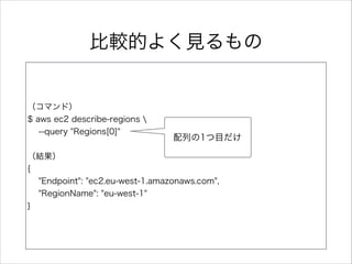 ⽐比較的よく⾒見見るもの
（コマンド）  
$  aws  ec2  describe-‐‑‒regions    
        -‐‑‒-‐‑‒query  "Regions[0]"  
（結果）  
{  
        "Endpoint":  "ec2.eu-‐‑‒west-‐‑‒1.amazonaws.com",    
        "RegionName":  "eu-‐‑‒west-‐‑‒1"  
}
配列列の1つ⽬目だけ
 