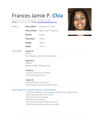 Frances Jamie P. Chia
36-4th
st. West Tapinac, Olongapo City • Philippines• 2200
MOBILE (+63) 933-611-4685• E-MAIL francesjamiechia@yahoo.com
PROFILE Date of Birth: September 25, 2001
Place of Birth: Baguio City, Philippines
Gender: Female
Citizenship: Filipino
Weight : 38 kg.
Height: 150 cm.
EDUCATION Grade I-III
SPED-G
East Kalayaan, Subic Bay Freeport Zone
Grade IV-V
SPED-GT
Gordon Heights, Olongapo City
Grade VI
Juventus School for the Gifted
Subic Bay Freeport Zone
Grade VII
Regional Science High School
East Kalayaan, Subic Bay Freeport Zone
SKILLS / ABILITIES / CHARACTERISTICS / ACHIEVEMENTS
Flexible and willing to try new things efficiently on assigned tasks
Able to get along well with friends
Hard-working and energetic
Efficient and competent
Two-time Palarong Pambansa Swimmer
2014 Palarong Pambansa bronze medalist
 