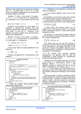 Journal of Multidisciplinary Engineering Science Studies (JMESS)
ISSN: 2458-925X
Vol. 2 Issue 4, April - 2016
www.jmess.org
JMESSP13420104 479
distance (a high similarity) to the subsequence starting
from positions after it, for . In other
words, two adjacent subsequences are presumed to
be closely related to each-other.
Definition 11 Given a time series of length ,
a radius and , subsequences
of with length is a trivial match to if and only
if
( ) and (11)
Therefore, to find patterns in a time series, it is
necessary to eliminate the influences that have
adjacent subsequences. Moreover, by eliminating the
trivial match ( ) . Therefore, in the
algorithm, the radius is applied on the minimal distance
between two subsequences.
Definition 12 Given a time series of length ,
a radius and , subsequences
of with length R’ is defined as
{ ( ) } (12)
, where
In their article, Dhamo et al.[6] established R to be
defined as:
√ √
(13)
Therefore, the algorithm for 1-motif detection, is the
following:
Comparative approaches
, where the function find_nr_similar_subseq_
without_adj) is described as:
B. Modification in the algorithm to eliminate the
influence of adjacency
1) In the previous algorithm, there are two main
problems:
The algorithm can be forced to stop when reached
the maximal possible number of detected motifs
In a time series T of length n, the maximal number
of subsequences similar to the 1-motif is calculated as:
⌊ ⌋ ⌊ ⌋ (14)
In other words, the maximal number can be
reached if the 1-motif starts at position i=1 and every
similar subsequence similar to it ends where another
subsequence starts.
For example, in a time series of length n=300 and
m=30, the maximal number of subsequences similar to
the 1-motif is expected to be:
⌊ ⌋ ⌊ ⌋ (15)
This means that we can use this formula to
compare the maximal number of similar subsequences
to be discovered to the global maximum. If the
maximum is reached, the algorithm stops the search.
This enhancement is introduced in the point (15.) of
the algorithm 1-motif detection.
2) In the function that excludes adjacent
subsequences, the algorithm does not take into
consideration a closer proximity of a subsequence
starting at the following positions.
Suppose that, during pattern discovery, are found
to be similar to it subsequences starting at the
following indexes . The
algorithm proposes to remove from the set all the
similar subsequences with starting index
and to keep as the most similar the i-th
subsequence which (not surely) might be less similar
than another subsequence belonging to the excluded
ones.
What we propose is to make an ordination of all the
lengths between the 1-motif and similar subsequences
in crescent order. Therefore, the selection will not be
made in random, but will be based on proximity in
similarity, independently from the position. Therefore,
the algorithms will be:
The mean distance in the set of subsequences similar to
1-motif tends to increase.
1-Motif detection algorithm
Motif detection =function(T,m)
1.#n=length(T)
2.#𝑅
√𝑚
3. stand={ Ai=
𝑇 𝑖 𝑖 𝑚 𝑚𝑒𝑎𝑛 𝑇 𝑖 𝑖 𝑚
𝑠𝑑 𝑇 𝑖 𝑖 𝑚
𝑖 𝑛 𝑚 }
4.R’=min{d(Ai,Bj)}, Ai=stand[i, 1:m], i=1: (n-m+2) and j=(i+1): (n-
m+2)
5. global_max=0, sim_sub=c(),start_index=0
6.for i=1: (n-m)
7. Ai=stand[i, 1:m]; index=c()
8. for j= (i+1) : (n-m+1)
9. Bj=stand[j, 1:m]
10. if d(Ai, Bj)<R’ then inxex=c(index,j)
11. end for
12. no_adj=find_nr_similar_subseq_without_adj(i,index,m)
13. if(reached : global_max) {sim_sub=index,start_index=i}
14.end for
15.print start_index, sim_sub
end function
find_nr_similar_subseq_without_adj algorithm
find_nr_similar_subseq_without_adj=function(i,index,m)
1.#n=length(index)
2.no_adj=c(i); m=1
3.for j=2:n
4. if index[j] - no_adj[k] >m-1, 𝑘
5. then no_adj=c(no_adj, index[j] )
6. end if
7.end for
8.return no_adj
end function
find_nr_similar_subseq_without_adj algorithm
find_nr_similar_subseq_without_adj=function(i,index,dist,m)
1.#n=length(index);
2.sort(index) #according to their distance
3.no_adj=c(i); m=1
4.for j=2:n
5. if abs(index[j] - no_adj[k] )>m-1, 𝑘
6. then no_adj=c(no_adj, index[j] )
7. end if
8.end for
9.return no_adj
end function
 