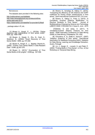 Journal of Multidisciplinary Engineering Science Studies (JMESS)
ISSN: 2458-925X
Vol. 2 Issue 4, April - 2016
www.jmess.org
JMESSP13420104 482
REFERENCES
The datasets were provided in the following sites:
http://robjhyndman.com/tsdldata/
http://new.censusatschool.org.nz/resource/time-
series-data-sets-2013/
https://datamarket.com/data/list/?q=provider%3Atsdl
, package astsa in R, etc.
[1] Mueen A., Keogh, E., J., (2010A): “Online
discovery and maintenance of time series motifs”.
KDD, pg. 1089-1098
[2] Mueen, A., Keogh, E., Zhu, Q., Cash, S.,
Westover, B., (2009A) “Exact Discovery of Time
Series Motifs”, SDM, pg. 473-484
[3] Mueen A., Keogh, E., J., Bigdely- Shamlo N.,
(2009): “Finding Time Series Motifs in Disk-Resident
Data”. ICDM, pg 367-376
[4] Mueen A., (2013):” Enumeration of Time
Series Motifs of All Lengths”. ICDM,pg. 547-556
[5] Dhamo, E., Ismailaja, N., Kalluçi, E., (2015):
“Comparing the efficiency of CID distance and CORT
coefficient for finding similar subsequences in time
series”, Sixth International Conference ISTI, 5-6 June.
[6] Dhamo, E., Kalluçi, E., Puka, Ll. (2015): “A
Complexity Invariant Distance Modification To
Discover Similarity In Time Series”, Journal of
Multidisciplinary Engineering Science and Technology
(JMEST) ISSN: 3159-0040 Vol. 2 Issue 6, June - 2015
[7] Batista, G. and wang, X. (2011). “A
complexity-invariant distance measure for time
series”. SIAM Internation Conference on Data Mining
(SDM) on Data Mining, Philadelphia, PA, USA.
[8] Chouakria, A., D., Diallo A., Giroud F., (2007)
“Adaptive clustering of time series”. International
Association for Statistical Computing (IASC), Statistics
for Data Mining, Learning and Knowledge Extraction,
Aveiro, Portugal
[9] Lin, J., Keogh, E. , Lonardi, S. and Patel, P.
(2002): “Finding Motifs in Time Series”, in Proc. of 2nd
Workshop on Temporal Data Mining
 