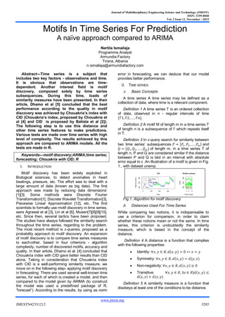 Journal of Multidisciplinary Engineering Science and Technology (JMEST)
ISSN: 3159-0040
Vol. 2 Issue 11, November - 2015
www.jmest.org
JMESTN42351212 3285
Motifs In Time Series For Prediction
A naïve approach compared to ARIMA
Nertila Ismailaja
Programme Analyst
Armundia Factory
Tirana, Albania
n.ismailaja@armundiafactory.com
Abstract—Time series is a subject that
includes two key factors - observations and time.
It is obvious that observations are time-
dependent. Another interest field is motif
discovery, composed solely by time series
subsequences. During this time, loads of
similarity measures have been presented. In their
article, Dhamo et al [5] concluded that the best
performance according to the quality in motif
discovery was achieved by Chouakria’s index with
CID (Chouakria’s index, proposed by Chouakria et
al [4] and CID is proposed by Batista et al [2]).
The following step is to use this distance and
other time series features to make predictions.
Various tests are made over time series with high
level of complexity. The results achieved by this
approach are compared to ARIMA models. All the
tests are made in R.
Keywords—motif discovery;ARIMA;time series;
forecasting; Chouakria with CID; R
I. INTRODUCTION
Motif discovery has been widely exploited in
Biological sciences, to detect anomalies in heart
beatings, pressure, etc. The effort was to deal with a
large amount of data (known as big data). The first
approach was made by reducing data dimensions’
[1][3]. Some methods were Discrete Fourier
Transformation[1], Discrete Wavelet Transformation[3],
Piecewise Linear Approximation [12], etc. The first
scientists to formally use motif discovery in time series,
were Agrawal et al [3], Lin et al [6], Mueen[7][8][9][10],
etc. Since then, several tactics have been proposed.
The studies have always followed the similarity search
throughout the time series, regarding to the problem.
The most recent method is ε-queries, proposed as a
probability approach to motif discovery. An expansion
of motif discovery is to compare time series measures
to each-other, based in four criterions - algorithm
complexity, number of discovered motifs, accuracy and
quality. In their article, Dhamo et al. [4] concluded that
Chouakria index with CID gave better results than CID
alone. Taking in consideration that Chouakria index
with CID is a well-performing similarity measure, we
move on in the following step- applying motif discovery
in forecasting. There are used several well-known time
series, for each of which is created a model, and then
compared to the model given by ARIMA (to construct
the model was used a predefined package of R,
”forecast”). According to the results, by using as norm
error in forecasting, we can deduce that our model
provides better performance.
II. TIME SERIES
A. Basic Concepts
A time series A time series may be defined as a
collection of data, where time is a relevant component.
Definition 1 A time series T is an ordered collection
of data, observed in n - regular intervals of time
[𝑇1, 𝑇2, … , 𝑇𝑛].
Definition 2 A motif M of length m in a time series T
of length n is a subsequence of 𝑇 which repeats itself
in T.
Definition 3 In ε-query search for similarity between
two time series’ subsequences 𝑃 = [𝑃1, 𝑃2, … , 𝑃𝑚] and
𝑄 = [𝑄1, 𝑄2, … , 𝑄 𝑚] of length m, in a time series T of
length n, P and Q are considered similar if the distance
between P and Q is laid in an interval with absolute
error equal to ε .An illustration of a motif is given in Fig.
1., with dataset unemp.
Fig.1. Algorithm for motif discovery
B. Distances Used For Time Series
While comparing two notions, it is indispensable to
use a criterion for comparison, in order to claim
whether these notions mean or not the same. In time
series, this criterion is undoubtedly the similarity
measure, which is based in the concept of the
distance.
Definition 4 A distance is a function that complies
with the following properties:
 Identity: ∀𝑥, 𝑦 ∈ 𝑅, 𝑑(𝑥, 𝑦) = 0 ↔ 𝑥 = 𝑦
 Symmetry: ∀𝑥, 𝑦 ∈ 𝑅, 𝑑(𝑥, 𝑦) = 𝑑(𝑦, 𝑥)
 Non-negativity: ∀𝑥, 𝑦 ∈ 𝑅, 𝑑(𝑥, 𝑦) ≥ 0
 Transitive: ∀𝑥, 𝑦 ∈ 𝑅, ∃𝑧 ∈ 𝑅|𝑑(𝑥, 𝑦) ≤
𝑑(𝑥, 𝑧) + 𝑑(𝑧, 𝑦)
Definition 5 A similarity measure is a function that
disobeys at least one of the conditions to be distance.
0 100 200 300
200500800
CID
Index
Observedvalues
Time Series
Motif
Similar subseq
2 6 12
200500800
Similar subseq
Motif's length
Values
 