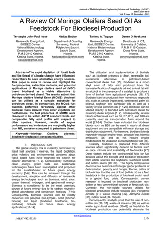 Journal of Multidisciplinary Engineering Science and Technology (JMEST)
ISSN: 3159-0040
Vol. 2 Issue 12, December - 2015
www.jmest.org
JMESTN42351299 3574
A Review Of Moringa Oleifera Seed Oil As
Feedstock For Biodiesel Production
Tertsegha John-Paul Ivase
Renewable Energy Unit,
BIODEC Centre,
National Biotechnology
Development Agency,
P.M.B 2140 Katsina,
Katsina State, Nigeria.
ivasejpp@gmail.com
Hadiza Bobbo
Department of Quantity
Surveying, Federal
Polytechnic Bauchi,
Bauchi State,
Nigeria.
hadizabobbo@yahoo.com
Tanimu A. Tagago
Renewable Energy
Unit, BIODEC Centre,
National Biotechnology
Development Agency,
P.M.B 2140 Katsina,
Katsina State,
Nigeria.
Denen D. Nyakuma
Directorate of ICT,
University of Calabar,
P.M.B 1115 Calabar,
Cross River State,
Nigeria.
denennyax@gmail.com
Abstract—The rapid depletion of fossil fuels
and the threat of climate change have influenced
researchers to seek alternative energy sources.
This paper is aims to review and highlight the
fuel properties, extraction methods, and potential
applications of Moringa oleifera seed oil (MSO)
based biodiesel as a viable alternative to
petroleum derived diesel. The results submit that
Moringa oleifera Methyl Ester (MOME) biodiesel
can be utilised as a suitable substitute for
petroleum diesel. In comparison, the MOME fuel
qualities performed favourably against other
biodiesel fuels derived from other vegetable oil.
Furthermore, the fuel properties of MOME were
observed to be within ASTM standard limits and
comparable fatty acid profile with respect to
other species. However, results of engine
performance and emissions are marginally higher
than NOx emission compared to petroleum diesel.
Keywords—Moringa Oleifera; oilseeds;
Biodiesel; feedstock; transesterification.
I. INTRODUCTION
The global energy mix is currently dominated by
fossil fuel sources. However, the rapid depletion,
price volatility and environmental concerns about
fossil based fuels have reignited the search for
cleaner alternatives [1, 2]. Consequently, numerous
clean energy, green fuels and sustainable
technologies have been investigated and proposed
for the establishment of future green energy
economy [3-6]. This can be achieved through the
development, adoption and diffusion of renewable
energy technologies such as biomass, wind, solar,
ocean thermal, hydrogen, and geothermal energy.
Biomass is considered to be the most promising
source of future energy due to its carbon neutrality,
global abundance and conversion flexibility [7-10].
Consequently, biomass sources can be readily
converted into gaseous (bio-syngas), solid (biochar,
biocoal) and liquid (biodiesel, bioethanol, bio-
methane) biofuels for future clean energy
applications [11-14].
The utilization and implementation of biofuels
such as biodiesel presents a clean, renewable and
sustainable alternative to petroleum-based
conventional diesel fuel [15]. Biodiesel is a mono
alkyl ester of fatty acid produced from the
transesterification of vegetable oil and animal fat with
an alcohol in the presence of a catalyst to produce a
form of biofuel from agricultural products [16, 17].
Biodiesel can be produced from numerous vegetable
oils, such as canola (rapeseed), cottonseed, palm oil,
peanut, soybean and sunflower oils as well as a
variety of less common oils [17-20]. Biodiesel can be
utilized directly or blended with petroleum diesel for
powering diesel engines [1, 2]. Consequently, several
blends of biodiesel such as B5, B7, B10, and B20 are
currently used as transportation fuels around the
world [21-24]. Studies have indicated that biodiesel
blends such as B20 can be used in nearly all diesel
equipment and are compatible with most storage and
distribution equipment. Furthermore, biodiesel blends
reportedly reduce engine wear, produce less harmful
emissions [25] and do not require engine
modifications for utilization as transportation fuel [26].
Globally, biodiesel is produced from different
sources which significantly depend on factors such
as price, climate and availability of feedstocks [27].
Other factors include the controversial food for fuel
debates about the biofuels and biodiesel production
from edible sources like soybeans, sunflower seeds
and cotton seeds [28, 29]. The highly controversial
dilemma has been linked to larger global problems of
deforestation, poverty and hunger. Hence, critics of
biofuels fear that the use of food (edible oil) as a feed
feedstock in the production of biodiesel could result
in a global food crisis. Consequently, current
research is focused on biodiesel production non-
edible or less conventional sources of feedstock oils.
Currently, the non-edible sources utilized for
biodiesel production include tobacco [30], Pongamia
pinnata [31], waste cooking [32], Jatropha curcas
[33], rubber seed [34, 35] oils.
Consequently, analysts posit that the use of non-
edible oils [36, 37], waste oil streams [38] as well as
waste agricultural residues [39-42] as feedstock for
biodiesel production can potentially eliminate the
 