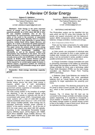 Journal of Multidisciplinary Engineering Science and Technology (JMEST)
ISSN: 2458-9403
Vol. 6 Issue 12, December - 2019
www.jmest.org
JMESTN42353246 11344
A Review Of Solar Energy
Najeem O. Adelakun
Department of Electrical / Electronic Engineering,
The Federal Polytechnic, Ilaro.
Ogun State, Nigeria.
e-mail: adelakunnajeem@gmail.com
Banji A. Olanipekun
Department of Electrical / Electronic Engineering,
The Federal Polytechnic, Ilaro.
Ogun State, Nigeria.
e-mail: ufcitebanji@gmail.com
Abstract— Solar Energy is the prime important
source of energy, and it has continued to gain
popularity globally. As of 2018, about 486 GW of solar
PV was installed worldwide. One of the key
requirements for socio-economic improvement in any
nation of the world is the provision of dependable
electricity supply systems. Recently, there is a massive
growth in access to solar electricity in several Africa
countries, notably South Africa, Egypt, Morocco, and
Algeria. As a result, it decreases the global population
without access to electricity with an appreciable value.
This paper review the present state of solar energy
capacity in the world also identifies vital approaches of
improving their functionality, reliability, and
affordability as well as the essential method that
policymakers may implement in the future. The result
shows that there is a recurrent growth in solar energy
annually and as at the end of 2018 Asia with the largest
capacity of 56.58%, while Central America and the
Caribbean have the lowest installed capacity of 0.36%.
As the request for an uninterrupted supply increases in
different regions, progressive builders are embracing
solar photovoltaics (PV) renewable energy as an option
for their customers.
Keywords— Solar energy; electricity; capacity;
growth
I. INTRODUCTION
Recently, the need for a clean and environmentally
friendly energy source has given Solar energy a
massive growth due to both technological
improvements resulting in cost reductions and
government policies supportive of renewable energy
development and utilization.
The solar energy system is the transition of sunlight
into electricity, it can be achieved directly using
photovoltaic (PV) panels or indirectly with the aid of
concentrated solar power (CSP). Concentrated solar
power systems with a total of 5,469 MW installed
capacity worldwide which amour to 1.13% of the total
solar energy installed globally. Solar Energy has an
estimated world-wide average power potential of
24W/m2
of the earth's surface [2]. As at the end of
2018 the solar power was about 486 GW globally.
According to the International Renewable Energy
Agency (IRENA) report, (2019) Nigeria with 19MW,
South Africa 2959MW, Egypt 770MW, Morocco 735
MW, Algeria 435MW out of 6093 MW Solar Energy
Installed Capacity in Africa 2018.
II. MATERIALS AND METHOD
The Photovoltaic system can be classified into two
parts which are the PV array (this includes the PV
panels and support structures) and the balance-of-
system (BOS) components (which includes storage
batteries, Charge controllers, inverters and wirings).
A. Basic Components of Solar Power
There are four basic components of a solar power
system: Solar Panels, Charge Controller, Batteries,
Power Inverter.
a) Solar panels: are composed of individual solar
cells that are connected to form a solar module and
multiple solar modules are connected to form a solar
array, it can be connected in series, parallel or series-
parallel combination for maximum power output.
b) Charge Controllers: Charge Controllers are used
to preventing overcharge of the battery by preventing
high voltage that damages the batteries. The minimum
charge controller for home uses a technology called
Pulse Width Modulation (PWM), but the best charge
controllers use Maximum Power Point Tracking
(MPPT) technology.
c) Batteries: Deep Cycle Batteries are needed for
the storage of electricity, but more specialized
batteries such as Tubular batteries are also gaining
popularity for larger applications like powering your
home.
d) Power Inverters: The electricity produced by the
PV panel is Direct Current (usually 12V, 24V, or 48V,
etc.), which is then converted to Alternating Current
(AC).
However, Fig. 1.0 shows that DC load can be
connected to the charge controller and battery storage
system respectively, it is essential to incorporate a
circuit breaker in between the charge controller and
the battery storage system to prevent excess current
to flow to the battery in case of short circuit. Which can
be replicated at all the necessary points.
 