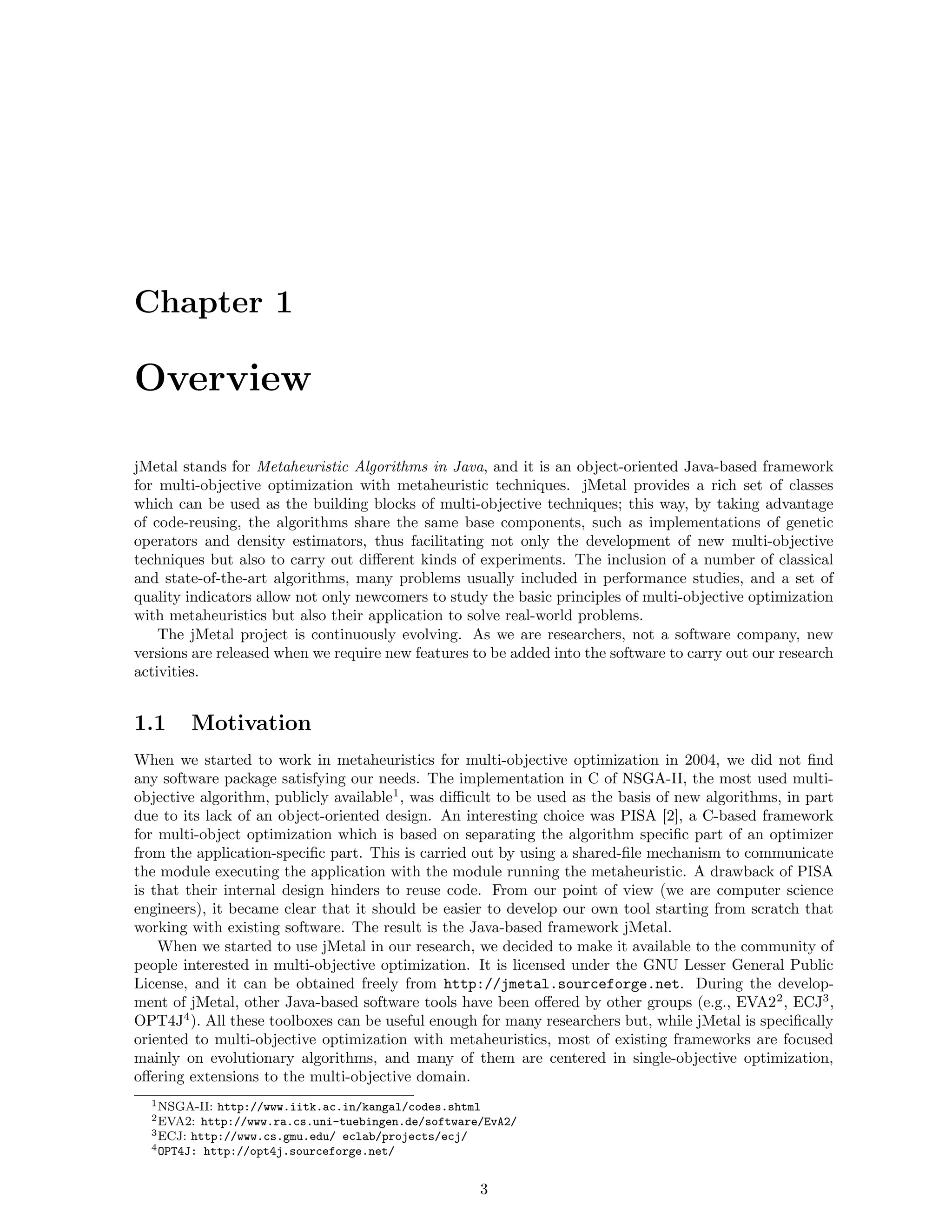 Chapter 1
Overview
jMetal stands for Metaheuristic Algorithms in Java, and it is an object-oriented Java-based framework
for multi-objective optimization with metaheuristic techniques. jMetal provides a rich set of classes
which can be used as the building blocks of multi-objective techniques; this way, by taking advantage
of code-reusing, the algorithms share the same base components, such as implementations of genetic
operators and density estimators, thus facilitating not only the development of new multi-objective
techniques but also to carry out diﬀerent kinds of experiments. The inclusion of a number of classical
and state-of-the-art algorithms, many problems usually included in performance studies, and a set of
quality indicators allow not only newcomers to study the basic principles of multi-objective optimization
with metaheuristics but also their application to solve real-world problems.
The jMetal project is continuously evolving. As we are researchers, not a software company, new
versions are released when we require new features to be added into the software to carry out our research
activities.
1.1 Motivation
When we started to work in metaheuristics for multi-objective optimization in 2004, we did not ﬁnd
any software package satisfying our needs. The implementation in C of NSGA-II, the most used multi-
objective algorithm, publicly available1
, was diﬃcult to be used as the basis of new algorithms, in part
due to its lack of an object-oriented design. An interesting choice was PISA [2], a C-based framework
for multi-object optimization which is based on separating the algorithm speciﬁc part of an optimizer
from the application-speciﬁc part. This is carried out by using a shared-ﬁle mechanism to communicate
the module executing the application with the module running the metaheuristic. A drawback of PISA
is that their internal design hinders to reuse code. From our point of view (we are computer science
engineers), it became clear that it should be easier to develop our own tool starting from scratch that
working with existing software. The result is the Java-based framework jMetal.
When we started to use jMetal in our research, we decided to make it available to the community of
people interested in multi-objective optimization. It is licensed under the GNU Lesser General Public
License, and it can be obtained freely from http://jmetal.sourceforge.net. During the develop-
ment of jMetal, other Java-based software tools have been oﬀered by other groups (e.g., EVA22
, ECJ3
,
OPT4J4
). All these toolboxes can be useful enough for many researchers but, while jMetal is speciﬁcally
oriented to multi-objective optimization with metaheuristics, most of existing frameworks are focused
mainly on evolutionary algorithms, and many of them are centered in single-objective optimization,
oﬀering extensions to the multi-objective domain.
1NSGA-II: http://www.iitk.ac.in/kangal/codes.shtml
2EVA2: http://www.ra.cs.uni-tuebingen.de/software/EvA2/
3ECJ: http://www.cs.gmu.edu/ eclab/projects/ecj/
4OPT4J: http://opt4j.sourceforge.net/
3
 