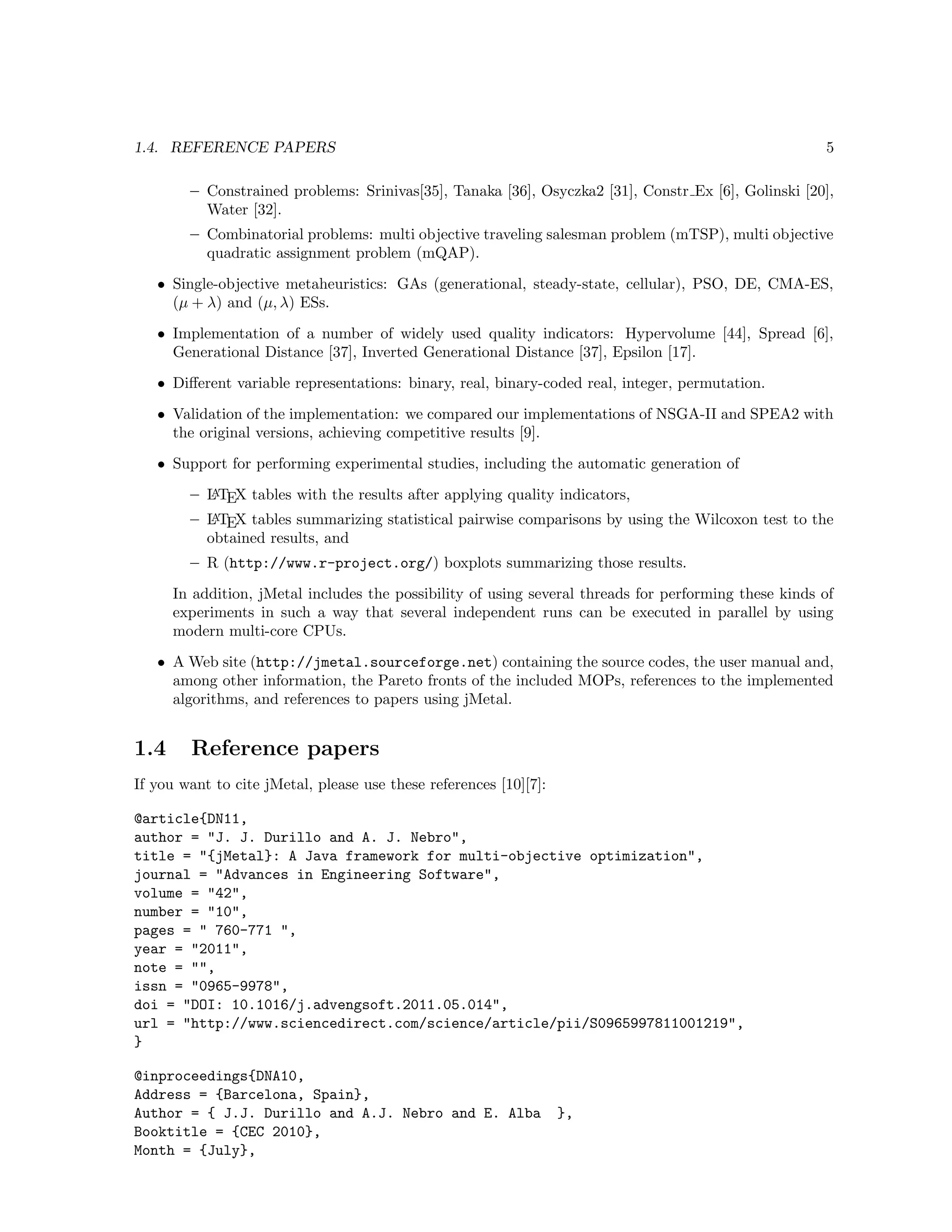 1.4. REFERENCE PAPERS 5
– Constrained problems: Srinivas[35], Tanaka [36], Osyczka2 [31], Constr Ex [6], Golinski [20],
Water [32].
– Combinatorial problems: multi objective traveling salesman problem (mTSP), multi objective
quadratic assignment problem (mQAP).
• Single-objective metaheuristics: GAs (generational, steady-state, cellular), PSO, DE, CMA-ES,
(µ + λ) and (µ, λ) ESs.
• Implementation of a number of widely used quality indicators: Hypervolume [44], Spread [6],
Generational Distance [37], Inverted Generational Distance [37], Epsilon [17].
• Diﬀerent variable representations: binary, real, binary-coded real, integer, permutation.
• Validation of the implementation: we compared our implementations of NSGA-II and SPEA2 with
the original versions, achieving competitive results [9].
• Support for performing experimental studies, including the automatic generation of
– LATEX tables with the results after applying quality indicators,
– LATEX tables summarizing statistical pairwise comparisons by using the Wilcoxon test to the
obtained results, and
– R (http://www.r-project.org/) boxplots summarizing those results.
In addition, jMetal includes the possibility of using several threads for performing these kinds of
experiments in such a way that several independent runs can be executed in parallel by using
modern multi-core CPUs.
• A Web site (http://jmetal.sourceforge.net) containing the source codes, the user manual and,
among other information, the Pareto fronts of the included MOPs, references to the implemented
algorithms, and references to papers using jMetal.
1.4 Reference papers
If you want to cite jMetal, please use these references [10][7]:
@article{DN11,
author = "J. J. Durillo and A. J. Nebro",
title = "{jMetal}: A Java framework for multi-objective optimization",
journal = "Advances in Engineering Software",
volume = "42",
number = "10",
pages = " 760-771 ",
year = "2011",
note = "",
issn = "0965-9978",
doi = "DOI: 10.1016/j.advengsoft.2011.05.014",
url = "http://www.sciencedirect.com/science/article/pii/S0965997811001219",
}
@inproceedings{DNA10,
Address = {Barcelona, Spain},
Author = { J.J. Durillo and A.J. Nebro and E. Alba },
Booktitle = {CEC 2010},
Month = {July},
 