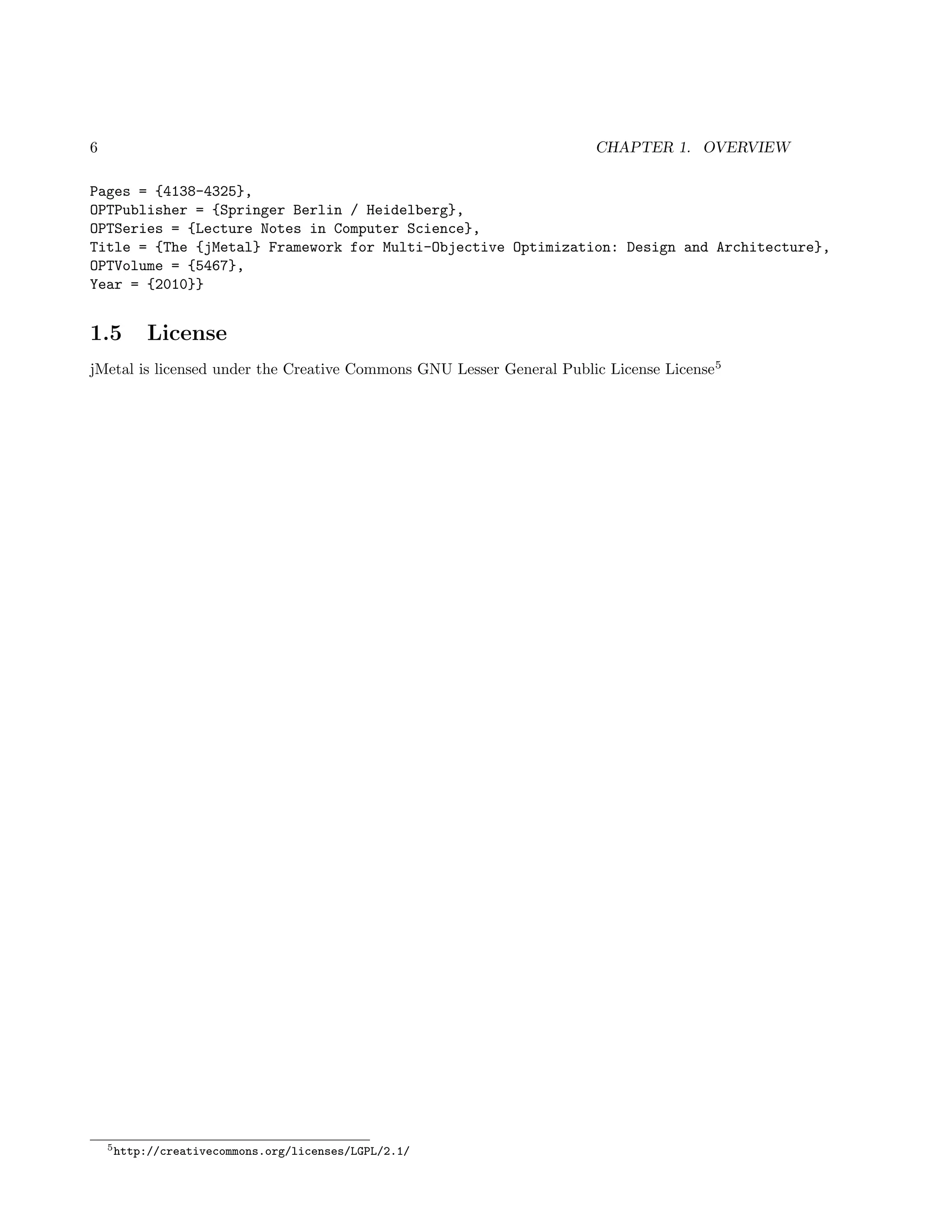 6 CHAPTER 1. OVERVIEW
Pages = {4138-4325},
OPTPublisher = {Springer Berlin / Heidelberg},
OPTSeries = {Lecture Notes in Computer Science},
Title = {The {jMetal} Framework for Multi-Objective Optimization: Design and Architecture},
OPTVolume = {5467},
Year = {2010}}
1.5 License
jMetal is licensed under the Creative Commons GNU Lesser General Public License License5
5http://creativecommons.org/licenses/LGPL/2.1/
 