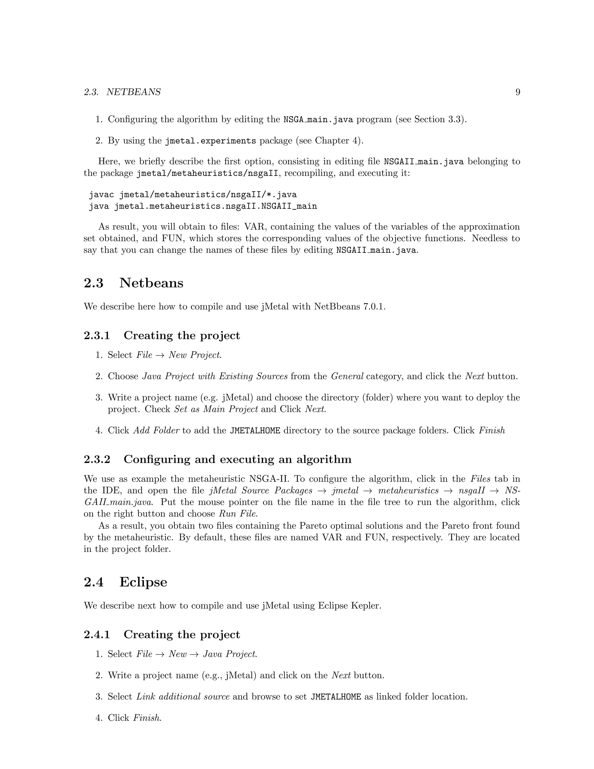 2.3. NETBEANS 9
1. Conﬁguring the algorithm by editing the NSGA main.java program (see Section 3.3).
2. By using the jmetal.experiments package (see Chapter 4).
Here, we brieﬂy describe the ﬁrst option, consisting in editing ﬁle NSGAII main.java belonging to
the package jmetal/metaheuristics/nsgaII, recompiling, and executing it:
javac jmetal/metaheuristics/nsgaII/*.java
java jmetal.metaheuristics.nsgaII.NSGAII_main
As result, you will obtain to ﬁles: VAR, containing the values of the variables of the approximation
set obtained, and FUN, which stores the corresponding values of the objective functions. Needless to
say that you can change the names of these ﬁles by editing NSGAII main.java.
2.3 Netbeans
We describe here how to compile and use jMetal with NetBbeans 7.0.1.
2.3.1 Creating the project
1. Select File → New Project.
2. Choose Java Project with Existing Sources from the General category, and click the Next button.
3. Write a project name (e.g. jMetal) and choose the directory (folder) where you want to deploy the
project. Check Set as Main Project and Click Next.
4. Click Add Folder to add the JMETALHOME directory to the source package folders. Click Finish
2.3.2 Conﬁguring and executing an algorithm
We use as example the metaheuristic NSGA-II. To conﬁgure the algorithm, click in the Files tab in
the IDE, and open the ﬁle jMetal Source Packages → jmetal → metaheuristics → nsgaII → NS-
GAII main.java. Put the mouse pointer on the ﬁle name in the ﬁle tree to run the algorithm, click
on the right button and choose Run File.
As a result, you obtain two ﬁles containing the Pareto optimal solutions and the Pareto front found
by the metaheuristic. By default, these ﬁles are named VAR and FUN, respectively. They are located
in the project folder.
2.4 Eclipse
We describe next how to compile and use jMetal using Eclipse Kepler.
2.4.1 Creating the project
1. Select File → New → Java Project.
2. Write a project name (e.g., jMetal) and click on the Next button.
3. Select Link additional source and browse to set JMETALHOME as linked folder location.
4. Click Finish.
 