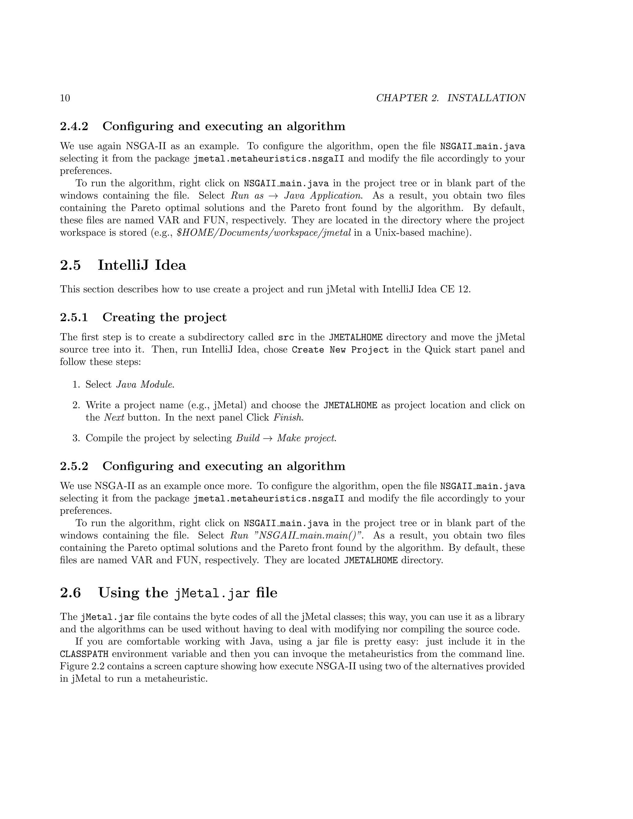 10 CHAPTER 2. INSTALLATION
2.4.2 Conﬁguring and executing an algorithm
We use again NSGA-II as an example. To conﬁgure the algorithm, open the ﬁle NSGAII main.java
selecting it from the package jmetal.metaheuristics.nsgaII and modify the ﬁle accordingly to your
preferences.
To run the algorithm, right click on NSGAII main.java in the project tree or in blank part of the
windows containing the ﬁle. Select Run as → Java Application. As a result, you obtain two ﬁles
containing the Pareto optimal solutions and the Pareto front found by the algorithm. By default,
these ﬁles are named VAR and FUN, respectively. They are located in the directory where the project
workspace is stored (e.g., $HOME/Documents/workspace/jmetal in a Unix-based machine).
2.5 IntelliJ Idea
This section describes how to use create a project and run jMetal with IntelliJ Idea CE 12.
2.5.1 Creating the project
The ﬁrst step is to create a subdirectory called src in the JMETALHOME directory and move the jMetal
source tree into it. Then, run IntelliJ Idea, chose Create New Project in the Quick start panel and
follow these steps:
1. Select Java Module.
2. Write a project name (e.g., jMetal) and choose the JMETALHOME as project location and click on
the Next button. In the next panel Click Finish.
3. Compile the project by selecting Build → Make project.
2.5.2 Conﬁguring and executing an algorithm
We use NSGA-II as an example once more. To conﬁgure the algorithm, open the ﬁle NSGAII main.java
selecting it from the package jmetal.metaheuristics.nsgaII and modify the ﬁle accordingly to your
preferences.
To run the algorithm, right click on NSGAII main.java in the project tree or in blank part of the
windows containing the ﬁle. Select Run ”NSGAII main.main()”. As a result, you obtain two ﬁles
containing the Pareto optimal solutions and the Pareto front found by the algorithm. By default, these
ﬁles are named VAR and FUN, respectively. They are located JMETALHOME directory.
2.6 Using the jMetal.jar ﬁle
The jMetal.jar ﬁle contains the byte codes of all the jMetal classes; this way, you can use it as a library
and the algorithms can be used without having to deal with modifying nor compiling the source code.
If you are comfortable working with Java, using a jar ﬁle is pretty easy: just include it in the
CLASSPATH environment variable and then you can invoque the metaheuristics from the command line.
Figure 2.2 contains a screen capture showing how execute NSGA-II using two of the alternatives provided
in jMetal to run a metaheuristic.
 