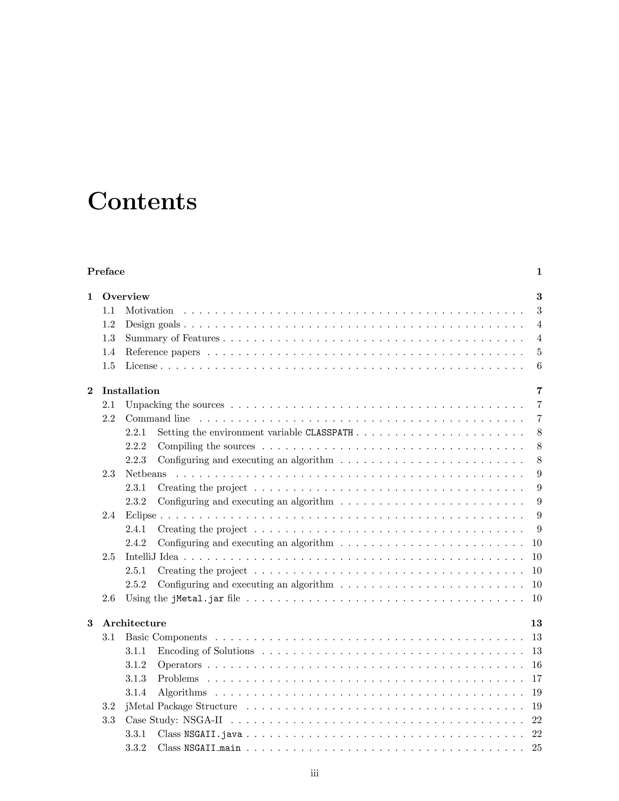 Contents
Preface 1
1 Overview 3
1.1 Motivation . . . . . . . . . . . . . . . . . . . . . . . . . . . . . . . . . . . . . . . . . . . . 3
1.2 Design goals . . . . . . . . . . . . . . . . . . . . . . . . . . . . . . . . . . . . . . . . . . . . 4
1.3 Summary of Features . . . . . . . . . . . . . . . . . . . . . . . . . . . . . . . . . . . . . . . 4
1.4 Reference papers . . . . . . . . . . . . . . . . . . . . . . . . . . . . . . . . . . . . . . . . . 5
1.5 License . . . . . . . . . . . . . . . . . . . . . . . . . . . . . . . . . . . . . . . . . . . . . . . 6
2 Installation 7
2.1 Unpacking the sources . . . . . . . . . . . . . . . . . . . . . . . . . . . . . . . . . . . . . . 7
2.2 Command line . . . . . . . . . . . . . . . . . . . . . . . . . . . . . . . . . . . . . . . . . . 7
2.2.1 Setting the environment variable CLASSPATH . . . . . . . . . . . . . . . . . . . . . . 8
2.2.2 Compiling the sources . . . . . . . . . . . . . . . . . . . . . . . . . . . . . . . . . . 8
2.2.3 Conﬁguring and executing an algorithm . . . . . . . . . . . . . . . . . . . . . . . . 8
2.3 Netbeans . . . . . . . . . . . . . . . . . . . . . . . . . . . . . . . . . . . . . . . . . . . . . 9
2.3.1 Creating the project . . . . . . . . . . . . . . . . . . . . . . . . . . . . . . . . . . . 9
2.3.2 Conﬁguring and executing an algorithm . . . . . . . . . . . . . . . . . . . . . . . . 9
2.4 Eclipse . . . . . . . . . . . . . . . . . . . . . . . . . . . . . . . . . . . . . . . . . . . . . . . 9
2.4.1 Creating the project . . . . . . . . . . . . . . . . . . . . . . . . . . . . . . . . . . . 9
2.4.2 Conﬁguring and executing an algorithm . . . . . . . . . . . . . . . . . . . . . . . . 10
2.5 IntelliJ Idea . . . . . . . . . . . . . . . . . . . . . . . . . . . . . . . . . . . . . . . . . . . . 10
2.5.1 Creating the project . . . . . . . . . . . . . . . . . . . . . . . . . . . . . . . . . . . 10
2.5.2 Conﬁguring and executing an algorithm . . . . . . . . . . . . . . . . . . . . . . . . 10
2.6 Using the jMetal.jar ﬁle . . . . . . . . . . . . . . . . . . . . . . . . . . . . . . . . . . . . 10
3 Architecture 13
3.1 Basic Components . . . . . . . . . . . . . . . . . . . . . . . . . . . . . . . . . . . . . . . . 13
3.1.1 Encoding of Solutions . . . . . . . . . . . . . . . . . . . . . . . . . . . . . . . . . . 13
3.1.2 Operators . . . . . . . . . . . . . . . . . . . . . . . . . . . . . . . . . . . . . . . . . 16
3.1.3 Problems . . . . . . . . . . . . . . . . . . . . . . . . . . . . . . . . . . . . . . . . . 17
3.1.4 Algorithms . . . . . . . . . . . . . . . . . . . . . . . . . . . . . . . . . . . . . . . . 19
3.2 jMetal Package Structure . . . . . . . . . . . . . . . . . . . . . . . . . . . . . . . . . . . . 19
3.3 Case Study: NSGA-II . . . . . . . . . . . . . . . . . . . . . . . . . . . . . . . . . . . . . . 22
3.3.1 Class NSGAII.java . . . . . . . . . . . . . . . . . . . . . . . . . . . . . . . . . . . . 22
3.3.2 Class NSGAII main . . . . . . . . . . . . . . . . . . . . . . . . . . . . . . . . . . . . 25
iii
 