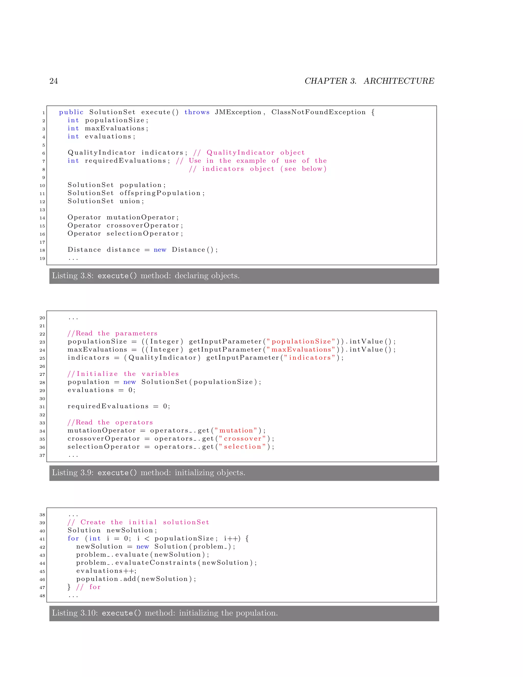 24 CHAPTER 3. ARCHITECTURE
1 public SolutionSet execute () throws JMException , ClassNotFoundException {
2 i n t populationSize ;
3 i n t maxEvaluations ;
4 i n t evaluations ;
5
6 QualityIndicator i n d i c a t o r s ; // QualityIndicator object
7 i n t requiredEvaluations ; // Use in the example of use of the
8 // i n d i c a t o r s object ( see below )
9
10 SolutionSet population ;
11 SolutionSet offspringPop ulation ;
12 SolutionSet union ;
13
14 Operator mutationOperator ;
15 Operator crossoverOperator ;
16 Operator selectionOperator ;
17
18 Distance distance = new Distance () ;
19 . . .
Listing 3.8: execute() method: declaring objects.
20 . . .
21
22 //Read the parameters
23 populationSize = (( Integer ) getInputParameter ( ” populationSize ” ) ) . intValue () ;
24 maxEvaluations = (( Integer ) getInputParameter ( ” maxEvaluations ” ) ) . intValue () ;
25 i n d i c a t o r s = ( QualityIndicator ) getInputParameter ( ” i n d i c a t o r s ” ) ;
26
27 // I n i t i a l i z e the v a r i a b l e s
28 population = new SolutionSet ( populationSize ) ;
29 evaluations = 0;
30
31 requiredEvaluations = 0;
32
33 //Read the operators
34 mutationOperator = o p e r a t o r s . get ( ”mutation” ) ;
35 crossoverOperator = o p e r a t o r s . get ( ” cr oss ove r ” ) ;
36 selectionOperator = o p e r a t o r s . get ( ” s e l e c t i o n ” ) ;
37 . . .
Listing 3.9: execute() method: initializing objects.
38 . . .
39 // Create the i n i t i a l s o l u t i o n S e t
40 Solution newSolution ;
41 f o r ( i n t i = 0; i < populationSize ; i++) {
42 newSolution = new Solution ( problem ) ;
43 problem . evaluate ( newSolution ) ;
44 problem . evaluateConstraints ( newSolution ) ;
45 evaluations++;
46 population . add ( newSolution ) ;
47 } // f o r
48 . . .
Listing 3.10: execute() method: initializing the population.
 