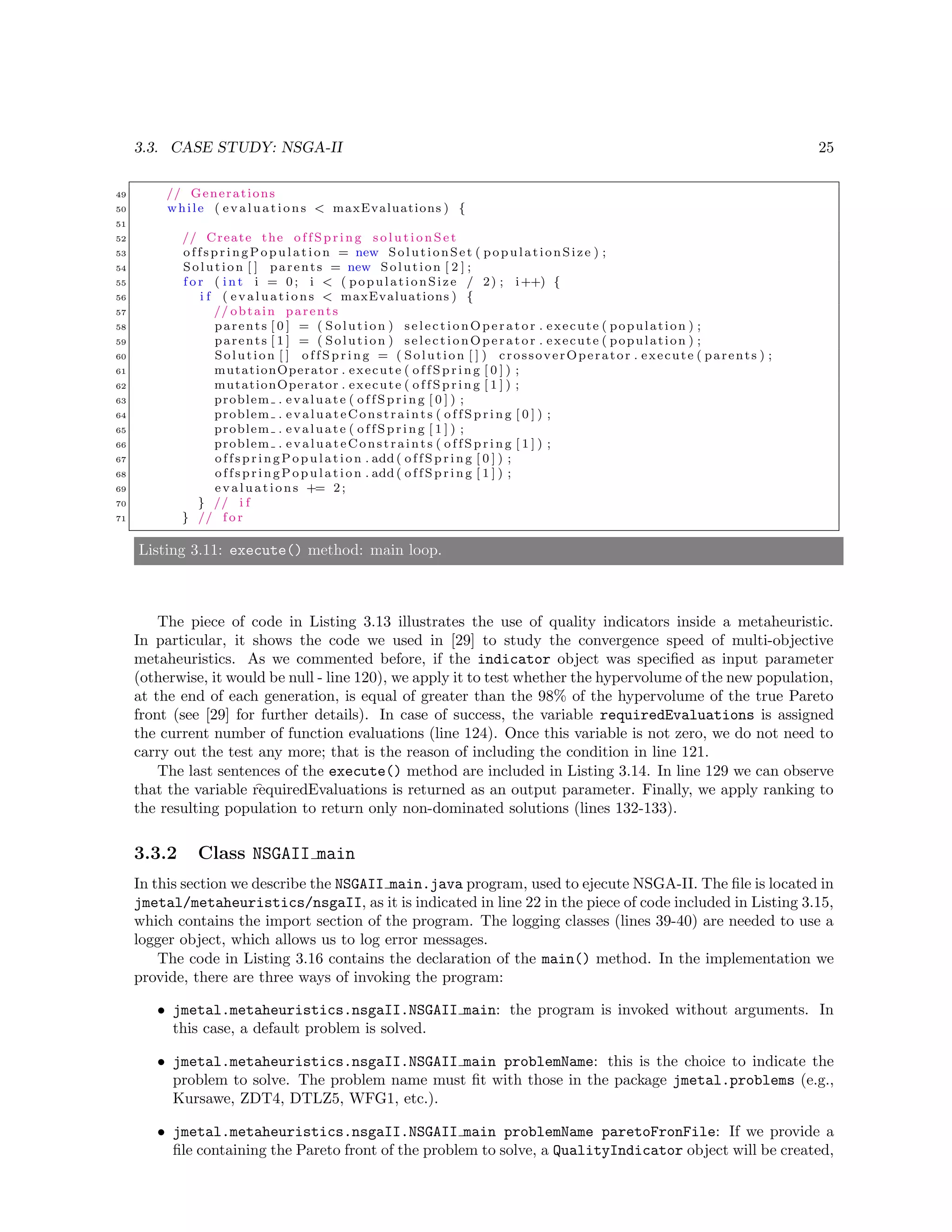 3.3. CASE STUDY: NSGA-II 25
49 // Generations
50 while ( evaluations < maxEvaluations ) {
51
52 // Create the o f f S p r i n g s o l u t i o n S e t
53 offspringPopu lation = new SolutionSet ( populationSize ) ;
54 Solution [ ] parents = new Solution [ 2 ] ;
55 f o r ( i n t i = 0; i < ( populationSize / 2) ; i++) {
56 i f ( evaluations < maxEvaluations ) {
57 // obtain parents
58 parents [ 0 ] = ( Solution ) selectionOperator . execute ( population ) ;
59 parents [ 1 ] = ( Solution ) selectionOperator . execute ( population ) ;
60 Solution [ ] o f f S p r i n g = ( Solution [ ] ) crossoverOperator . execute ( parents ) ;
61 mutationOperator . execute ( o f f S p r i n g [ 0 ] ) ;
62 mutationOperator . execute ( o f f S p r i n g [ 1 ] ) ;
63 problem . evaluate ( o f f S p r i n g [ 0 ] ) ;
64 problem . evaluateConstraints ( o f f S p r i n g [ 0 ] ) ;
65 problem . evaluate ( o f f S p r i n g [ 1 ] ) ;
66 problem . evaluateConstraints ( o f f S p r i n g [ 1 ] ) ;
67 offspringPop ulation . add ( o f f S p r i n g [ 0 ] ) ;
68 offspringPop ulation . add ( o f f S p r i n g [ 1 ] ) ;
69 evaluations += 2;
70 } // i f
71 } // f o r
Listing 3.11: execute() method: main loop.
The piece of code in Listing 3.13 illustrates the use of quality indicators inside a metaheuristic.
In particular, it shows the code we used in [29] to study the convergence speed of multi-objective
metaheuristics. As we commented before, if the indicator object was speciﬁed as input parameter
(otherwise, it would be null - line 120), we apply it to test whether the hypervolume of the new population,
at the end of each generation, is equal of greater than the 98% of the hypervolume of the true Pareto
front (see [29] for further details). In case of success, the variable requiredEvaluations is assigned
the current number of function evaluations (line 124). Once this variable is not zero, we do not need to
carry out the test any more; that is the reason of including the condition in line 121.
The last sentences of the execute() method are included in Listing 3.14. In line 129 we can observe
that the variable requiredEvaluations is returned as an output parameter. Finally, we apply ranking to
the resulting population to return only non-dominated solutions (lines 132-133).
3.3.2 Class NSGAII main
In this section we describe the NSGAII main.java program, used to ejecute NSGA-II. The ﬁle is located in
jmetal/metaheuristics/nsgaII, as it is indicated in line 22 in the piece of code included in Listing 3.15,
which contains the import section of the program. The logging classes (lines 39-40) are needed to use a
logger object, which allows us to log error messages.
The code in Listing 3.16 contains the declaration of the main() method. In the implementation we
provide, there are three ways of invoking the program:
• jmetal.metaheuristics.nsgaII.NSGAII main: the program is invoked without arguments. In
this case, a default problem is solved.
• jmetal.metaheuristics.nsgaII.NSGAII main problemName: this is the choice to indicate the
problem to solve. The problem name must ﬁt with those in the package jmetal.problems (e.g.,
Kursawe, ZDT4, DTLZ5, WFG1, etc.).
• jmetal.metaheuristics.nsgaII.NSGAII main problemName paretoFronFile: If we provide a
ﬁle containing the Pareto front of the problem to solve, a QualityIndicator object will be created,
 