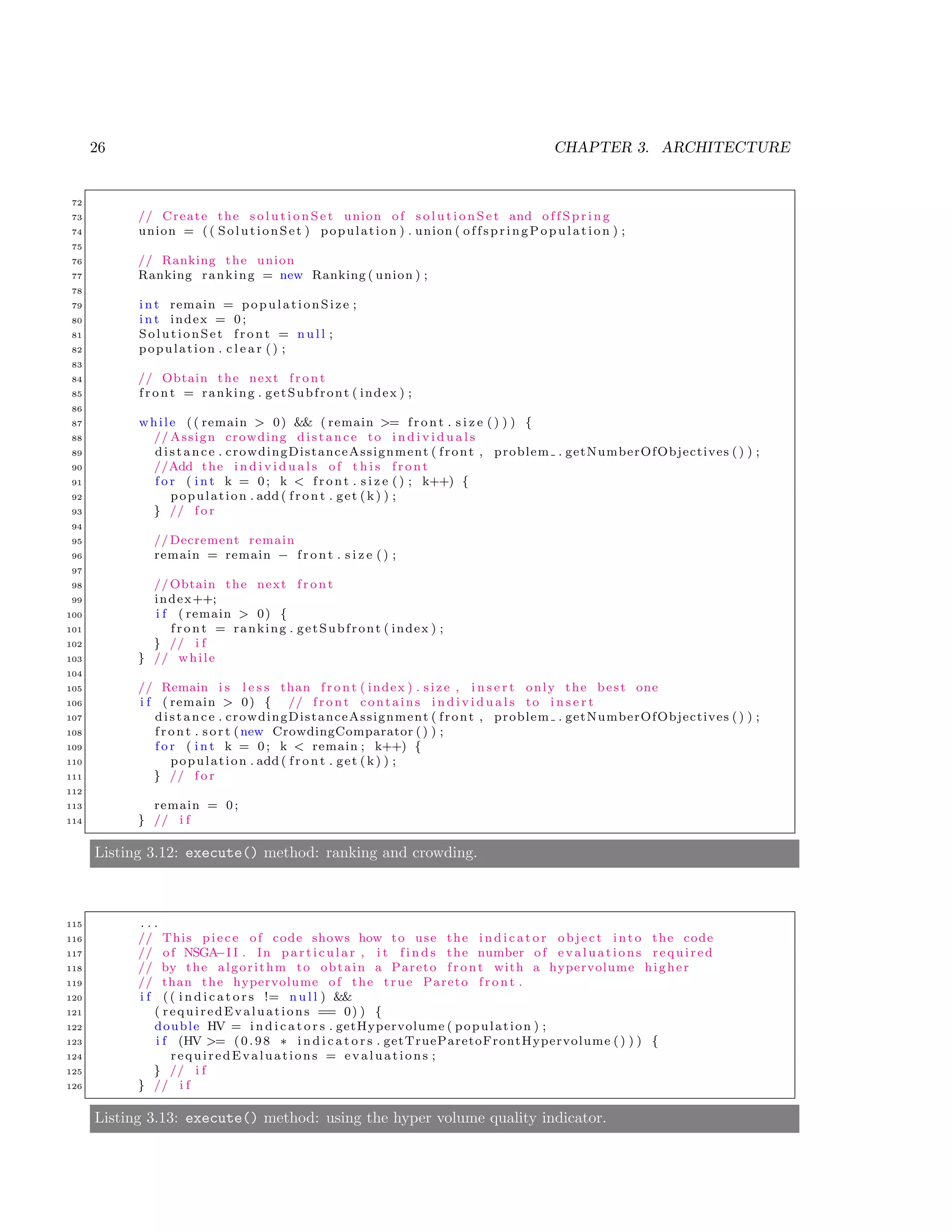 26 CHAPTER 3. ARCHITECTURE
72
73 // Create the s o l u t i o n S e t union of s o l u t i o n S e t and o f f S p r i n g
74 union = (( SolutionSet ) population ) . union ( offspringPopulati on ) ;
75
76 // Ranking the union
77 Ranking ranking = new Ranking ( union ) ;
78
79 i n t remain = populationSize ;
80 i n t index = 0;
81 SolutionSet f r o n t = n u l l ;
82 population . c l e a r () ;
83
84 // Obtain the next f r o n t
85 f r o n t = ranking . getSubfront ( index ) ;
86
87 while (( remain > 0) && ( remain >= f r o n t . s i z e () ) ) {
88 // Assign crowding distance to i n d i v i d u a l s
89 distance . crowdingDistanceAssignment ( front , problem . getNumberOfObjectives () ) ;
90 //Add the i n d i v i d u a l s of t h i s f r o n t
91 f o r ( i n t k = 0; k < f r o n t . s i z e () ; k++) {
92 population . add ( f r o n t . get (k ) ) ;
93 } // f o r
94
95 //Decrement remain
96 remain = remain − f r o n t . s i z e () ;
97
98 // Obtain the next f r o n t
99 index++;
100 i f ( remain > 0) {
101 f r o n t = ranking . getSubfront ( index ) ;
102 } // i f
103 } // while
104
105 // Remain i s l e s s than f r o n t ( index ) . size , i n s e r t only the best one
106 i f ( remain > 0) { // f r o n t contains i n d i v i d u a l s to i n s e r t
107 distance . crowdingDistanceAssignment ( front , problem . getNumberOfObjectives () ) ;
108 f r o n t . s o r t (new CrowdingComparator () ) ;
109 f o r ( i n t k = 0; k < remain ; k++) {
110 population . add ( f r o n t . get (k ) ) ;
111 } // f o r
112
113 remain = 0;
114 } // i f
Listing 3.12: execute() method: ranking and crowding.
115 . . .
116 // This piece of code shows how to use the i n d i c a t o r object into the code
117 // of NSGA−I I . In p a r t i c u l a r , i t f i n d s the number of evaluations required
118 // by the algorithm to obtain a Pareto f r o n t with a hypervolume higher
119 // than the hypervolume of the true Pareto f r o n t .
120 i f (( i n d i c a t o r s != n u l l ) &&
121 ( requiredEvaluations == 0) ) {
122 double HV = i n d i c a t o r s . getHypervolume ( population ) ;
123 i f (HV >= (0.98 ∗ i n d i c a t o r s . getTrueParetoFrontHypervolume () ) ) {
124 requiredEvaluations = evaluations ;
125 } // i f
126 } // i f
Listing 3.13: execute() method: using the hyper volume quality indicator.
 