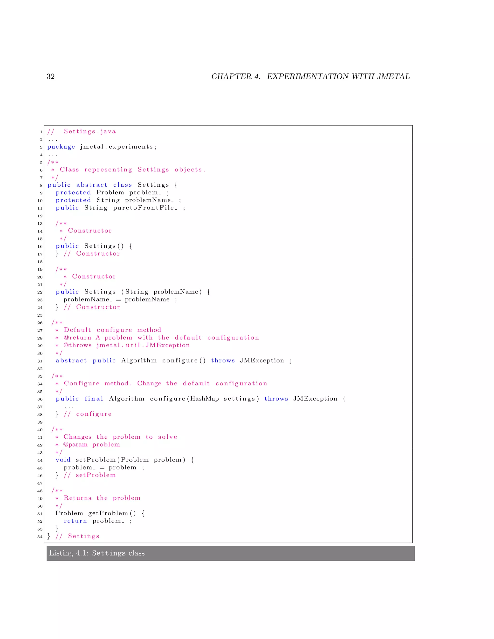32 CHAPTER 4. EXPERIMENTATION WITH JMETAL
1 // S e t t i n g s . java
2 . . .
3 package jmetal . experiments ;
4 . . .
5 /∗∗
6 ∗ Class r e p r e s e n t i n g S e t t i n g s o b j e c t s .
7 ∗/
8 public abstract c l a s s S e t t i n g s {
9 protected Problem problem ;
10 protected String problemName ;
11 public String paretoFrontFile ;
12
13 /∗∗
14 ∗ Constructor
15 ∗/
16 public S e t t i n g s () {
17 } // Constructor
18
19 /∗∗
20 ∗ Constructor
21 ∗/
22 public S e t t i n g s ( String problemName ) {
23 problemName = problemName ;
24 } // Constructor
25
26 /∗∗
27 ∗ Default c o n f i g u r e method
28 ∗ @return A problem with the d e f a u l t c o n f i g u r a t i o n
29 ∗ @throws jmetal . u t i l . JMException
30 ∗/
31 abstract public Algorithm c o n f i g u r e () throws JMException ;
32
33 /∗∗
34 ∗ Configure method . Change the d e f a u l t c o n f i g u r a t i o n
35 ∗/
36 public f i n a l Algorithm c o n f i g u r e (HashMap s e t t i n g s ) throws JMException {
37 . . .
38 } // c o n f i g u r e
39
40 /∗∗
41 ∗ Changes the problem to s o l v e
42 ∗ @param problem
43 ∗/
44 void setProblem ( Problem problem ) {
45 problem = problem ;
46 } // setProblem
47
48 /∗∗
49 ∗ Returns the problem
50 ∗/
51 Problem getProblem () {
52 return problem ;
53 }
54 } // S e t t i n g s
Listing 4.1: Settings class
 
