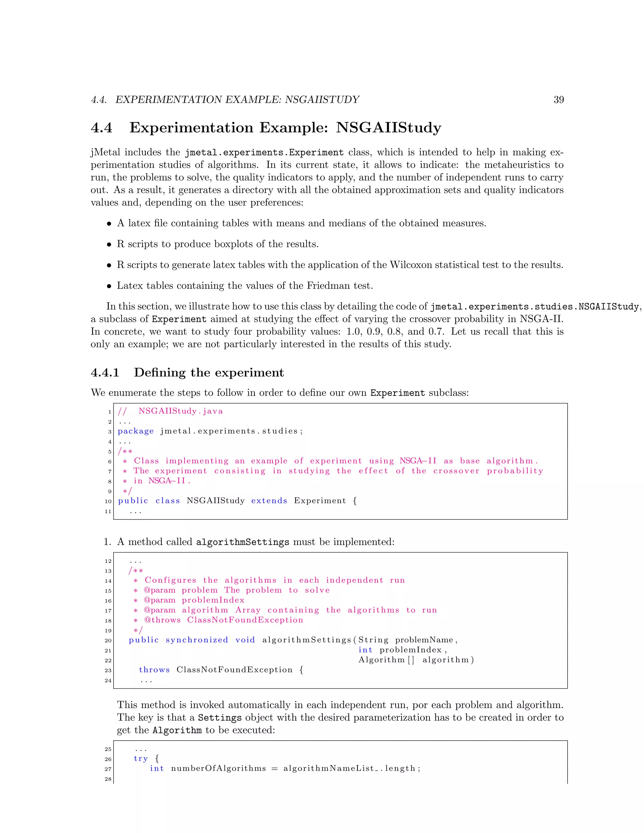 4.4. EXPERIMENTATION EXAMPLE: NSGAIISTUDY 39
4.4 Experimentation Example: NSGAIIStudy
jMetal includes the jmetal.experiments.Experiment class, which is intended to help in making ex-
perimentation studies of algorithms. In its current state, it allows to indicate: the metaheuristics to
run, the problems to solve, the quality indicators to apply, and the number of independent runs to carry
out. As a result, it generates a directory with all the obtained approximation sets and quality indicators
values and, depending on the user preferences:
• A latex ﬁle containing tables with means and medians of the obtained measures.
• R scripts to produce boxplots of the results.
• R scripts to generate latex tables with the application of the Wilcoxon statistical test to the results.
• Latex tables containing the values of the Friedman test.
In this section, we illustrate how to use this class by detailing the code of jmetal.experiments.studies.NSGAIIStudy,
a subclass of Experiment aimed at studying the eﬀect of varying the crossover probability in NSGA-II.
In concrete, we want to study four probability values: 1.0, 0.9, 0.8, and 0.7. Let us recall that this is
only an example; we are not particularly interested in the results of this study.
4.4.1 Deﬁning the experiment
We enumerate the steps to follow in order to deﬁne our own Experiment subclass:
1 // NSGAIIStudy . java
2 . . .
3 package jmetal . experiments . s t u d i e s ;
4 . . .
5 /∗∗
6 ∗ Class implementing an example of experiment using NSGA−I I as base algorithm .
7 ∗ The experiment c o n s i s t i n g in studying the e f f e c t of the c ros sov er p r o b a b i l i t y
8 ∗ in NSGA−I I .
9 ∗/
10 public c l a s s NSGAIIStudy extends Experiment {
11 . . .
1. A method called algorithmSettings must be implemented:
12 . . .
13 /∗∗
14 ∗ Configures the algorithms in each independent run
15 ∗ @param problem The problem to s o l v e
16 ∗ @param problemIndex
17 ∗ @param algorithm Array containing the algorithms to run
18 ∗ @throws ClassNotFoundException
19 ∗/
20 public synchronized void algorithmSettings ( String problemName ,
21 i n t problemIndex ,
22 Algorithm [ ] algorithm )
23 throws ClassNotFoundException {
24 . . .
This method is invoked automatically in each independent run, por each problem and algorithm.
The key is that a Settings object with the desired parameterization has to be created in order to
get the Algorithm to be executed:
25 . . .
26 try {
27 i n t numberOfAlgorithms = algorithmNameList . length ;
28
 
