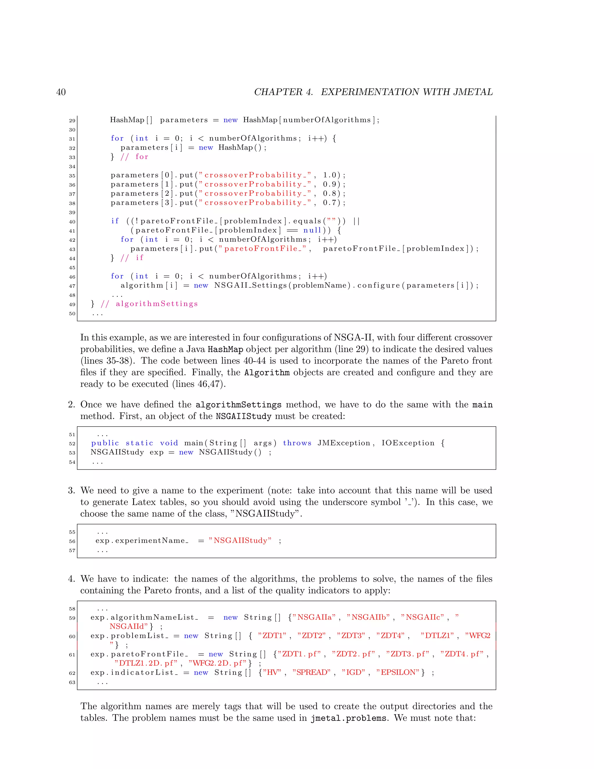 40 CHAPTER 4. EXPERIMENTATION WITH JMETAL
29 HashMap [ ] parameters = new HashMap [ numberOfAlgorithms ] ;
30
31 f o r ( i n t i = 0; i < numberOfAlgorithms ; i++) {
32 parameters [ i ] = new HashMap () ;
33 } // f o r
34
35 parameters [ 0 ] . put ( ” c r o s s o v e r P r o b a b i l i t y ” , 1 . 0 ) ;
36 parameters [ 1 ] . put ( ” c r o s s o v e r P r o b a b i l i t y ” , 0 . 9 ) ;
37 parameters [ 2 ] . put ( ” c r o s s o v e r P r o b a b i l i t y ” , 0 . 8 ) ;
38 parameters [ 3 ] . put ( ” c r o s s o v e r P r o b a b i l i t y ” , 0 . 7 ) ;
39
40 i f ( ( ! paretoFrontFile [ problemIndex ] . equals ( ”” ) ) | |
41 ( paretoFrontFile [ problemIndex ] == n u l l ) ) {
42 f o r ( i n t i = 0; i < numberOfAlgorithms ; i++)
43 parameters [ i ] . put ( ” paretoFrontFile ” , paretoFrontFile [ problemIndex ] ) ;
44 } // i f
45
46 f o r ( i n t i = 0; i < numberOfAlgorithms ; i++)
47 algorithm [ i ] = new NSGAII Settings ( problemName ) . c o n f i g u r e ( parameters [ i ] ) ;
48 . . .
49 } // algorithmSettings
50 . . .
In this example, as we are interested in four conﬁgurations of NSGA-II, with four diﬀerent crossover
probabilities, we deﬁne a Java HashMap object per algorithm (line 29) to indicate the desired values
(lines 35-38). The code between lines 40-44 is used to incorporate the names of the Pareto front
ﬁles if they are speciﬁed. Finally, the Algorithm objects are created and conﬁgure and they are
ready to be executed (lines 46,47).
2. Once we have deﬁned the algorithmSettings method, we have to do the same with the main
method. First, an object of the NSGAIIStudy must be created:
51 . . .
52 public s t a t i c void main ( String [ ] args ) throws JMException , IOException {
53 NSGAIIStudy exp = new NSGAIIStudy () ;
54 . . .
3. We need to give a name to the experiment (note: take into account that this name will be used
to generate Latex tables, so you should avoid using the underscore symbol ’ ’). In this case, we
choose the same name of the class, ”NSGAIIStudy”.
55 . . .
56 exp . experimentName = ”NSGAIIStudy” ;
57 . . .
4. We have to indicate: the names of the algorithms, the problems to solve, the names of the ﬁles
containing the Pareto fronts, and a list of the quality indicators to apply:
58 . . .
59 exp . algorithmNameList = new String [ ] {”NSGAIIa” , ”NSGAIIb” , ”NSGAIIc” , ”
NSGAIId”} ;
60 exp . problemList = new String [ ] { ”ZDT1” , ”ZDT2” , ”ZDT3” , ”ZDT4” , ”DTLZ1” , ”WFG2
”} ;
61 exp . paretoFrontFile = new String [ ] {”ZDT1. pf ” , ”ZDT2. pf ” , ”ZDT3. pf ” , ”ZDT4. pf ” ,
”DTLZ1.2D. pf ” , ”WFG2.2D. pf ”} ;
62 exp . i n d i c a t o r L i s t = new String [ ] {”HV” , ”SPREAD” , ”IGD” , ”EPSILON”} ;
63 . . .
The algorithm names are merely tags that will be used to create the output directories and the
tables. The problem names must be the same used in jmetal.problems. We must note that:
 