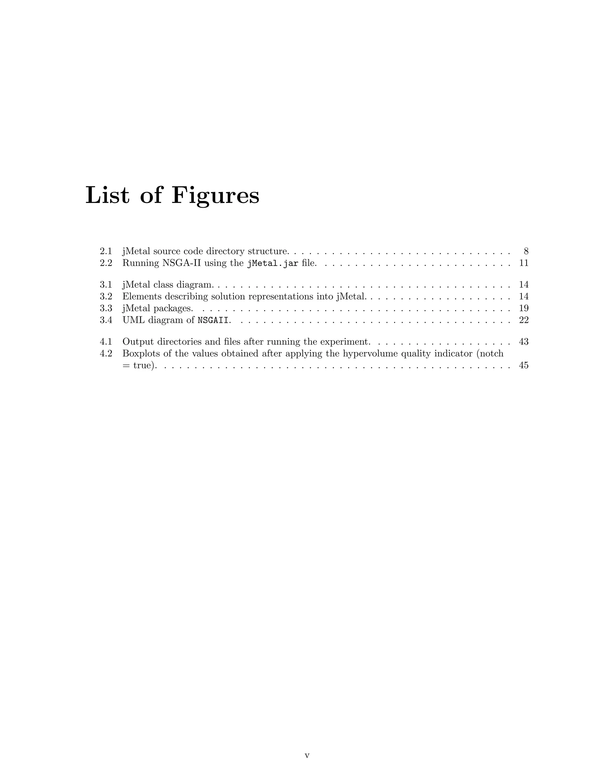 List of Figures
2.1 jMetal source code directory structure. . . . . . . . . . . . . . . . . . . . . . . . . . . . . . 8
2.2 Running NSGA-II using the jMetal.jar ﬁle. . . . . . . . . . . . . . . . . . . . . . . . . . 11
3.1 jMetal class diagram. . . . . . . . . . . . . . . . . . . . . . . . . . . . . . . . . . . . . . . . 14
3.2 Elements describing solution representations into jMetal. . . . . . . . . . . . . . . . . . . . 14
3.3 jMetal packages. . . . . . . . . . . . . . . . . . . . . . . . . . . . . . . . . . . . . . . . . . 19
3.4 UML diagram of NSGAII. . . . . . . . . . . . . . . . . . . . . . . . . . . . . . . . . . . . . 22
4.1 Output directories and ﬁles after running the experiment. . . . . . . . . . . . . . . . . . . 43
4.2 Boxplots of the values obtained after applying the hypervolume quality indicator (notch
= true). . . . . . . . . . . . . . . . . . . . . . . . . . . . . . . . . . . . . . . . . . . . . . . 45
v
 
