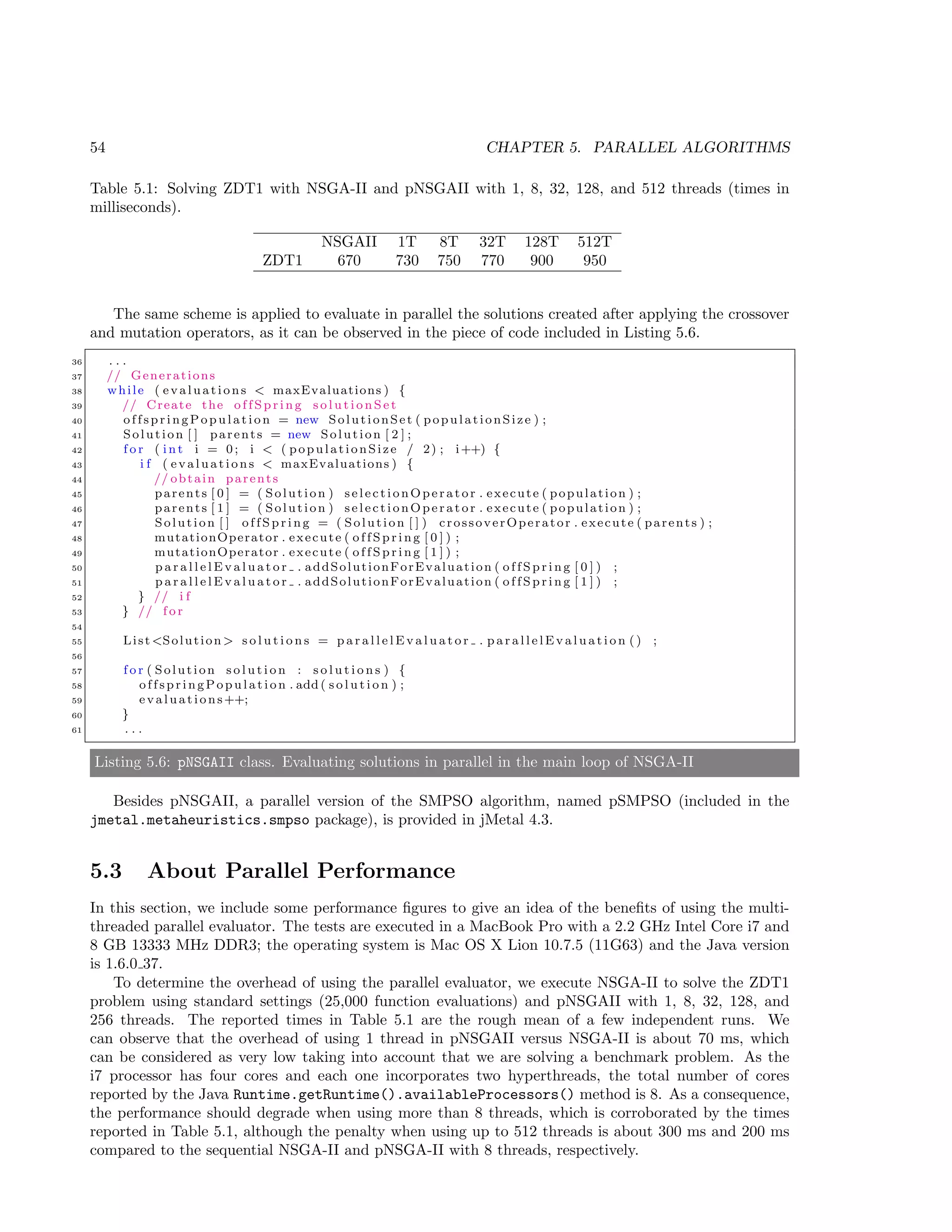 54 CHAPTER 5. PARALLEL ALGORITHMS
Table 5.1: Solving ZDT1 with NSGA-II and pNSGAII with 1, 8, 32, 128, and 512 threads (times in
milliseconds).
NSGAII 1T 8T 32T 128T 512T
ZDT1 670 730 750 770 900 950
The same scheme is applied to evaluate in parallel the solutions created after applying the crossover
and mutation operators, as it can be observed in the piece of code included in Listing 5.6.
36 . . .
37 // Generations
38 while ( evaluations < maxEvaluations ) {
39 // Create the o f f S p r i n g s o l u t i o n S e t
40 offspringPop ulation = new SolutionSet ( populationSize ) ;
41 Solution [ ] parents = new Solution [ 2 ] ;
42 f o r ( i n t i = 0; i < ( populationSize / 2) ; i++) {
43 i f ( evaluations < maxEvaluations ) {
44 // obtain parents
45 parents [ 0 ] = ( Solution ) selectionOperator . execute ( population ) ;
46 parents [ 1 ] = ( Solution ) selectionOperator . execute ( population ) ;
47 Solution [ ] o f f S p r i n g = ( Solution [ ] ) crossoverOperator . execute ( parents ) ;
48 mutationOperator . execute ( o f f S p r i n g [ 0 ] ) ;
49 mutationOperator . execute ( o f f S p r i n g [ 1 ] ) ;
50 p a r a l l e l E v a l u a t o r . addSolutionForEvaluation ( o f f S p r i n g [ 0 ] ) ;
51 p a r a l l e l E v a l u a t o r . addSolutionForEvaluation ( o f f S p r i n g [ 1 ] ) ;
52 } // i f
53 } // f o r
54
55 List <Solution > s o l u t i o n s = p a r a l l e l E v a l u a t o r . p a r a l l e l E v a l u a t i o n () ;
56
57 f o r ( Solution s o l u t i o n : s o l u t i o n s ) {
58 offspringPo pulation . add ( s o l u t i o n ) ;
59 evaluations++;
60 }
61 . . .
Listing 5.6: pNSGAII class. Evaluating solutions in parallel in the main loop of NSGA-II
Besides pNSGAII, a parallel version of the SMPSO algorithm, named pSMPSO (included in the
jmetal.metaheuristics.smpso package), is provided in jMetal 4.3.
5.3 About Parallel Performance
In this section, we include some performance ﬁgures to give an idea of the beneﬁts of using the multi-
threaded parallel evaluator. The tests are executed in a MacBook Pro with a 2.2 GHz Intel Core i7 and
8 GB 13333 MHz DDR3; the operating system is Mac OS X Lion 10.7.5 (11G63) and the Java version
is 1.6.0 37.
To determine the overhead of using the parallel evaluator, we execute NSGA-II to solve the ZDT1
problem using standard settings (25,000 function evaluations) and pNSGAII with 1, 8, 32, 128, and
256 threads. The reported times in Table 5.1 are the rough mean of a few independent runs. We
can observe that the overhead of using 1 thread in pNSGAII versus NSGA-II is about 70 ms, which
can be considered as very low taking into account that we are solving a benchmark problem. As the
i7 processor has four cores and each one incorporates two hyperthreads, the total number of cores
reported by the Java Runtime.getRuntime().availableProcessors() method is 8. As a consequence,
the performance should degrade when using more than 8 threads, which is corroborated by the times
reported in Table 5.1, although the penalty when using up to 512 threads is about 300 ms and 200 ms
compared to the sequential NSGA-II and pNSGA-II with 8 threads, respectively.
 