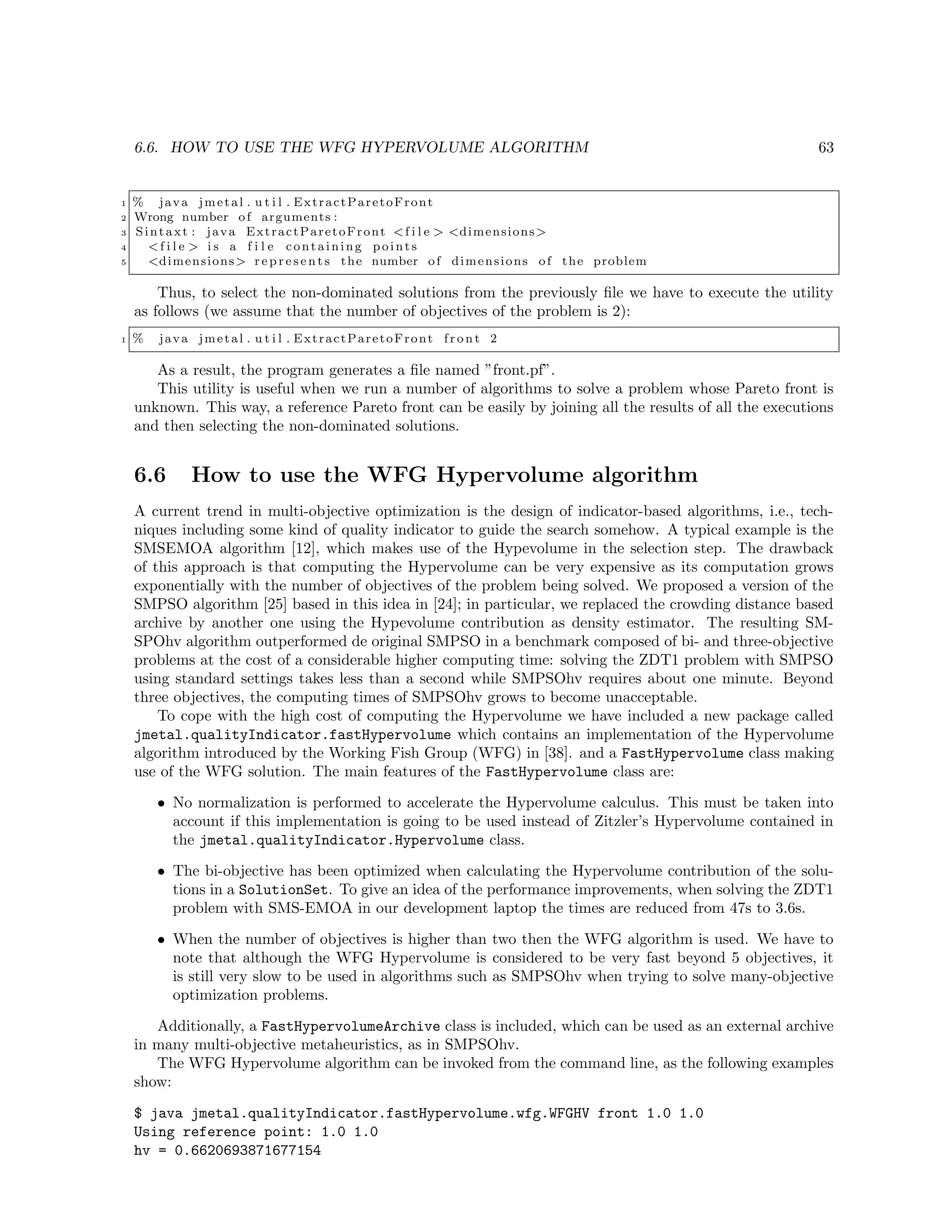 6.6. HOW TO USE THE WFG HYPERVOLUME ALGORITHM 63
1 % java jmetal . u t i l . ExtractParetoFront
2 Wrong number of arguments :
3 Sintaxt : java ExtractParetoFront <f i l e > <dimensions>
4 <f i l e > i s a f i l e containing points
5 <dimensions> r e p r e s e n t s the number of dimensions of the problem
Thus, to select the non-dominated solutions from the previously ﬁle we have to execute the utility
as follows (we assume that the number of objectives of the problem is 2):
1 % java jmetal . u t i l . ExtractParetoFront f r o n t 2
As a result, the program generates a ﬁle named ”front.pf”.
This utility is useful when we run a number of algorithms to solve a problem whose Pareto front is
unknown. This way, a reference Pareto front can be easily by joining all the results of all the executions
and then selecting the non-dominated solutions.
6.6 How to use the WFG Hypervolume algorithm
A current trend in multi-objective optimization is the design of indicator-based algorithms, i.e., tech-
niques including some kind of quality indicator to guide the search somehow. A typical example is the
SMSEMOA algorithm [12], which makes use of the Hypevolume in the selection step. The drawback
of this approach is that computing the Hypervolume can be very expensive as its computation grows
exponentially with the number of objectives of the problem being solved. We proposed a version of the
SMPSO algorithm [25] based in this idea in [24]; in particular, we replaced the crowding distance based
archive by another one using the Hypevolume contribution as density estimator. The resulting SM-
SPOhv algorithm outperformed de original SMPSO in a benchmark composed of bi- and three-objective
problems at the cost of a considerable higher computing time: solving the ZDT1 problem with SMPSO
using standard settings takes less than a second while SMPSOhv requires about one minute. Beyond
three objectives, the computing times of SMPSOhv grows to become unacceptable.
To cope with the high cost of computing the Hypervolume we have included a new package called
jmetal.qualityIndicator.fastHypervolume which contains an implementation of the Hypervolume
algorithm introduced by the Working Fish Group (WFG) in [38]. and a FastHypervolume class making
use of the WFG solution. The main features of the FastHypervolume class are:
• No normalization is performed to accelerate the Hypervolume calculus. This must be taken into
account if this implementation is going to be used instead of Zitzler’s Hypervolume contained in
the jmetal.qualityIndicator.Hypervolume class.
• The bi-objective has been optimized when calculating the Hypervolume contribution of the solu-
tions in a SolutionSet. To give an idea of the performance improvements, when solving the ZDT1
problem with SMS-EMOA in our development laptop the times are reduced from 47s to 3.6s.
• When the number of objectives is higher than two then the WFG algorithm is used. We have to
note that although the WFG Hypervolume is considered to be very fast beyond 5 objectives, it
is still very slow to be used in algorithms such as SMPSOhv when trying to solve many-objective
optimization problems.
Additionally, a FastHypervolumeArchive class is included, which can be used as an external archive
in many multi-objective metaheuristics, as in SMPSOhv.
The WFG Hypervolume algorithm can be invoked from the command line, as the following examples
show:
$ java jmetal.qualityIndicator.fastHypervolume.wfg.WFGHV front 1.0 1.0
Using reference point: 1.0 1.0
hv = 0.6620693871677154
 