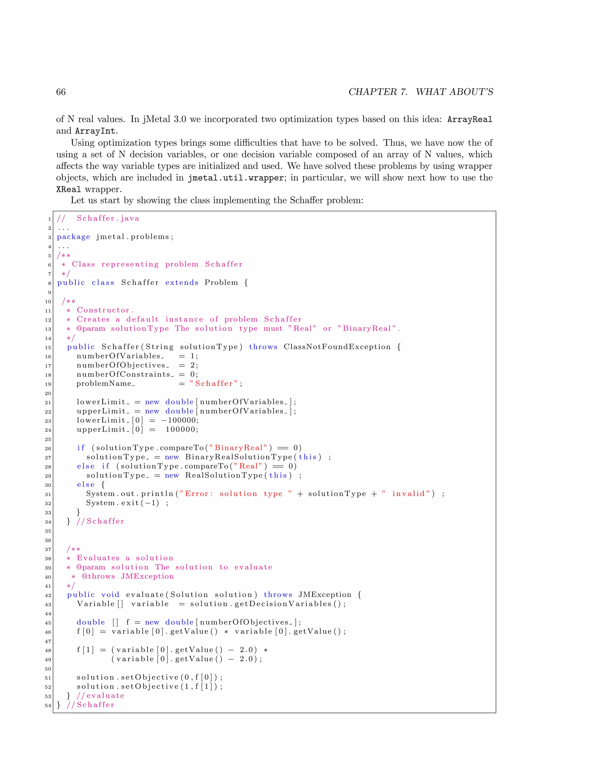 66 CHAPTER 7. WHAT ABOUT’S
of N real values. In jMetal 3.0 we incorporated two optimization types based on this idea: ArrayReal
and ArrayInt.
Using optimization types brings some diﬃculties that have to be solved. Thus, we have now the of
using a set of N decision variables, or one decision variable composed of an array of N values, which
aﬀects the way variable types are initialized and used. We have solved these problems by using wrapper
objects, which are included in jmetal.util.wrapper; in particular, we will show next how to use the
XReal wrapper.
Let us start by showing the class implementing the Schaﬀer problem:
1 // S c h a f f e r . java
2 . . .
3 package jmetal . problems ;
4 . . .
5 /∗∗
6 ∗ Class r e p r e s e n t i n g problem S c h a f f e r
7 ∗/
8 public c l a s s S c h a f f e r extends Problem {
9
10 /∗∗
11 ∗ Constructor .
12 ∗ Creates a d e f a u l t instance of problem S c h a f f e r
13 ∗ @param solutionType The s o l u t i o n type must ”Real” or ” BinaryReal ”.
14 ∗/
15 public S c h a f f e r ( String solutionType ) throws ClassNotFoundException {
16 numberOfVariables = 1;
17 numberOfObjectives = 2;
18 numberOfConstraints = 0;
19 problemName = ” S c h a f f e r ” ;
20
21 lowerLimit = new double [ numberOfVariables ] ;
22 upperLimit = new double [ numberOfVariables ] ;
23 lowerLimit [ 0 ] = −100000;
24 upperLimit [ 0 ] = 100000;
25
26 i f ( solutionType . compareTo ( ” BinaryReal ” ) == 0)
27 solutionType = new BinaryRealSolutionType ( t h i s ) ;
28 e l s e i f ( solutionType . compareTo ( ”Real” ) == 0)
29 solutionType = new RealSolutionType ( t h i s ) ;
30 e l s e {
31 System . out . p r i n t l n ( ” Error : s o l u t i o n type ” + solutionType + ” i n v a l i d ” ) ;
32 System . e x i t (−1) ;
33 }
34 } // S c h a f f e r
35
36
37 /∗∗
38 ∗ Evaluates a s o l u t i o n
39 ∗ @param s o l u t i o n The s o l u t i o n to evaluate
40 ∗ @throws JMException
41 ∗/
42 public void evaluate ( Solution s o l u t i o n ) throws JMException {
43 Variable [ ] v a r i a b l e = s o l u t i o n . getDecisionVariables () ;
44
45 double [ ] f = new double [ numberOfObjectives ] ;
46 f [ 0 ] = v a r i a b l e [ 0 ] . getValue () ∗ v a r i a b l e [ 0 ] . getValue () ;
47
48 f [ 1 ] = ( v a r i a b l e [ 0 ] . getValue () − 2 . 0 ) ∗
49 ( v a r i a b l e [ 0 ] . getValue () − 2 . 0 ) ;
50
51 s o l u t i o n . setObjective (0 , f [ 0 ] ) ;
52 s o l u t i o n . setObjective (1 , f [ 1 ] ) ;
53 } // evaluate
54 } // S c h a f f e r
 