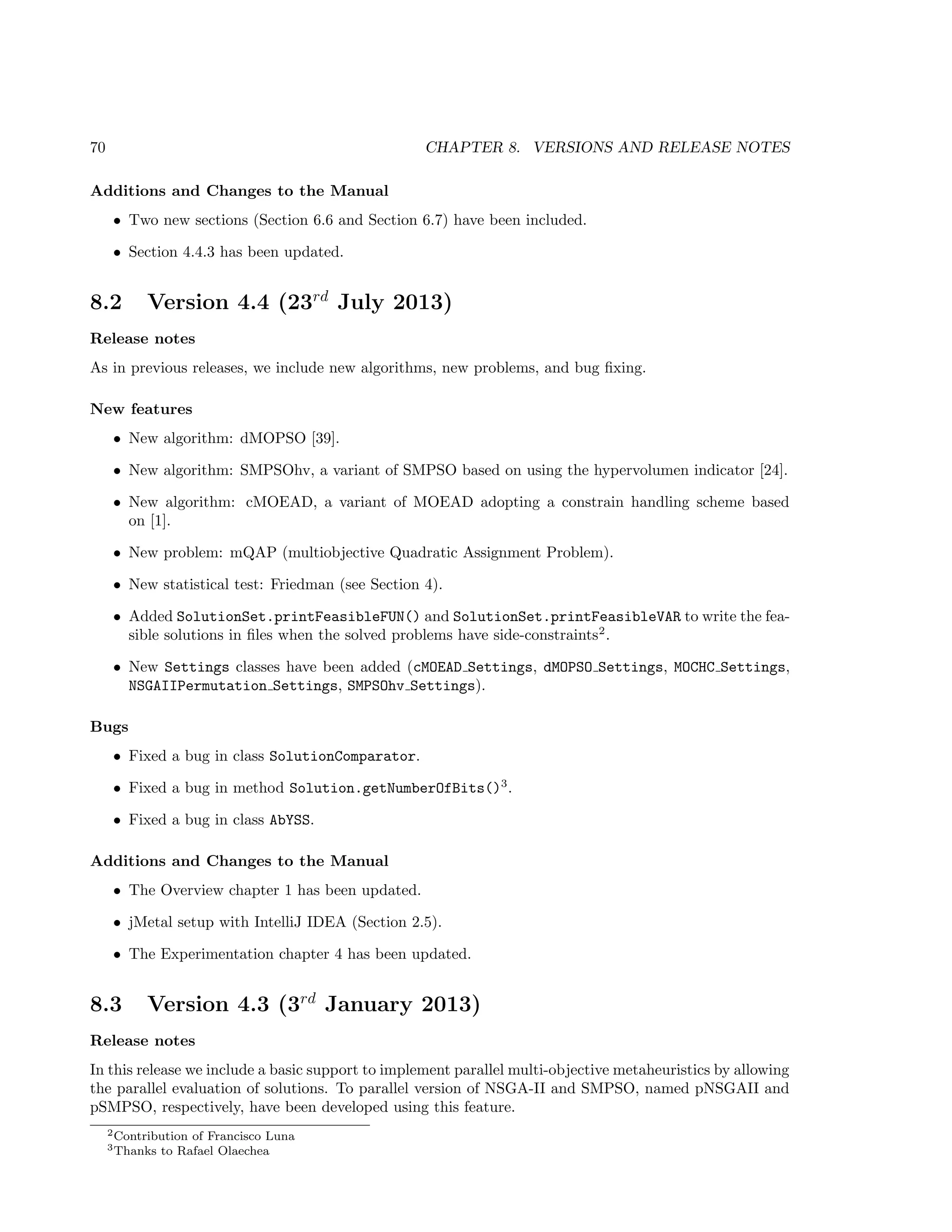 70 CHAPTER 8. VERSIONS AND RELEASE NOTES
Additions and Changes to the Manual
• Two new sections (Section 6.6 and Section 6.7) have been included.
• Section 4.4.3 has been updated.
8.2 Version 4.4 (23rd
July 2013)
Release notes
As in previous releases, we include new algorithms, new problems, and bug ﬁxing.
New features
• New algorithm: dMOPSO [39].
• New algorithm: SMPSOhv, a variant of SMPSO based on using the hypervolumen indicator [24].
• New algorithm: cMOEAD, a variant of MOEAD adopting a constrain handling scheme based
on [1].
• New problem: mQAP (multiobjective Quadratic Assignment Problem).
• New statistical test: Friedman (see Section 4).
• Added SolutionSet.printFeasibleFUN() and SolutionSet.printFeasibleVAR to write the fea-
sible solutions in ﬁles when the solved problems have side-constraints2
.
• New Settings classes have been added (cMOEAD Settings, dMOPSO Settings, MOCHC Settings,
NSGAIIPermutation Settings, SMPSOhv Settings).
Bugs
• Fixed a bug in class SolutionComparator.
• Fixed a bug in method Solution.getNumberOfBits()3
.
• Fixed a bug in class AbYSS.
Additions and Changes to the Manual
• The Overview chapter 1 has been updated.
• jMetal setup with IntelliJ IDEA (Section 2.5).
• The Experimentation chapter 4 has been updated.
8.3 Version 4.3 (3rd
January 2013)
Release notes
In this release we include a basic support to implement parallel multi-objective metaheuristics by allowing
the parallel evaluation of solutions. To parallel version of NSGA-II and SMPSO, named pNSGAII and
pSMPSO, respectively, have been developed using this feature.
2Contribution of Francisco Luna
3Thanks to Rafael Olaechea
 