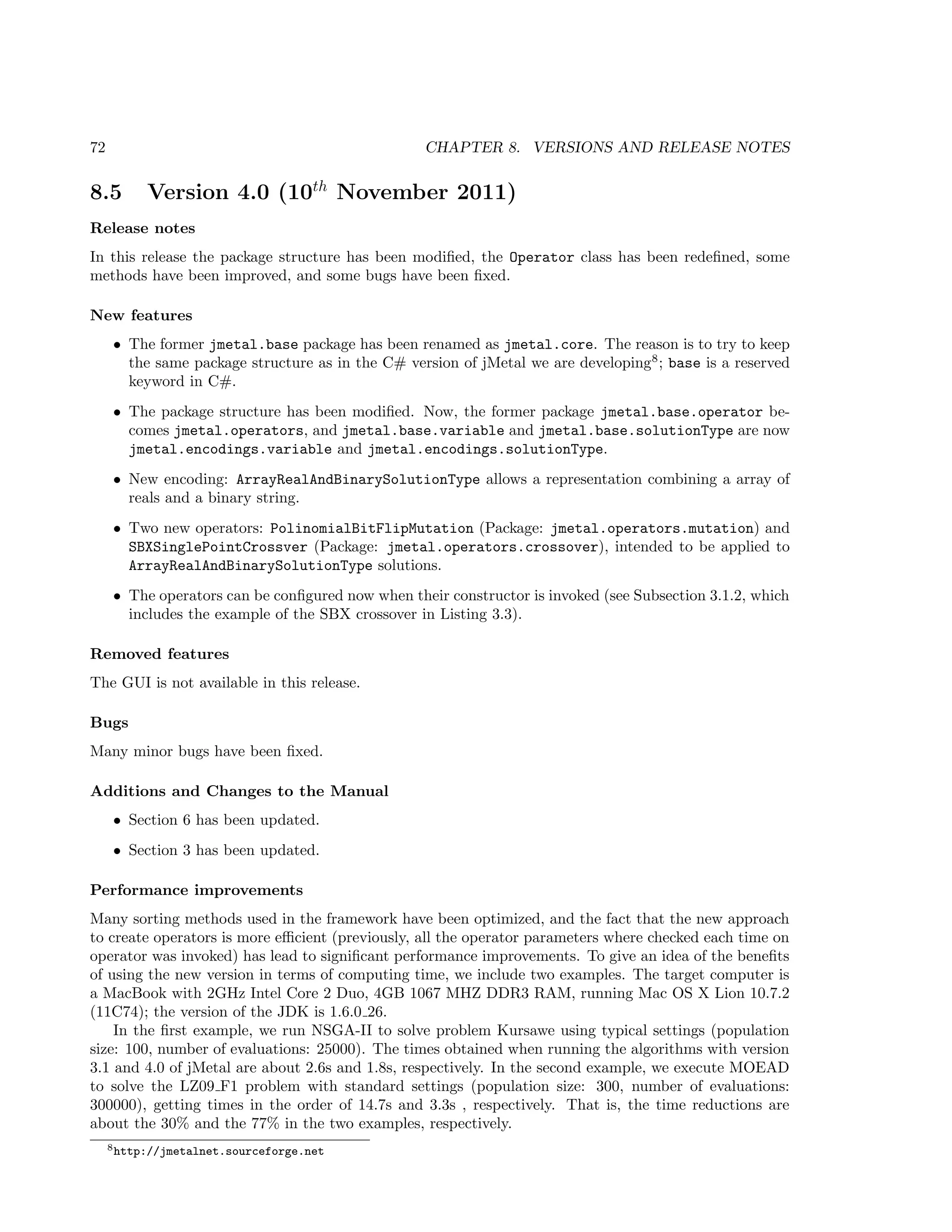 72 CHAPTER 8. VERSIONS AND RELEASE NOTES
8.5 Version 4.0 (10th
November 2011)
Release notes
In this release the package structure has been modiﬁed, the Operator class has been redeﬁned, some
methods have been improved, and some bugs have been ﬁxed.
New features
• The former jmetal.base package has been renamed as jmetal.core. The reason is to try to keep
the same package structure as in the C# version of jMetal we are developing8
; base is a reserved
keyword in C#.
• The package structure has been modiﬁed. Now, the former package jmetal.base.operator be-
comes jmetal.operators, and jmetal.base.variable and jmetal.base.solutionType are now
jmetal.encodings.variable and jmetal.encodings.solutionType.
• New encoding: ArrayRealAndBinarySolutionType allows a representation combining a array of
reals and a binary string.
• Two new operators: PolinomialBitFlipMutation (Package: jmetal.operators.mutation) and
SBXSinglePointCrossver (Package: jmetal.operators.crossover), intended to be applied to
ArrayRealAndBinarySolutionType solutions.
• The operators can be conﬁgured now when their constructor is invoked (see Subsection 3.1.2, which
includes the example of the SBX crossover in Listing 3.3).
Removed features
The GUI is not available in this release.
Bugs
Many minor bugs have been ﬁxed.
Additions and Changes to the Manual
• Section 6 has been updated.
• Section 3 has been updated.
Performance improvements
Many sorting methods used in the framework have been optimized, and the fact that the new approach
to create operators is more eﬃcient (previously, all the operator parameters where checked each time on
operator was invoked) has lead to signiﬁcant performance improvements. To give an idea of the beneﬁts
of using the new version in terms of computing time, we include two examples. The target computer is
a MacBook with 2GHz Intel Core 2 Duo, 4GB 1067 MHZ DDR3 RAM, running Mac OS X Lion 10.7.2
(11C74); the version of the JDK is 1.6.0 26.
In the ﬁrst example, we run NSGA-II to solve problem Kursawe using typical settings (population
size: 100, number of evaluations: 25000). The times obtained when running the algorithms with version
3.1 and 4.0 of jMetal are about 2.6s and 1.8s, respectively. In the second example, we execute MOEAD
to solve the LZ09 F1 problem with standard settings (population size: 300, number of evaluations:
300000), getting times in the order of 14.7s and 3.3s , respectively. That is, the time reductions are
about the 30% and the 77% in the two examples, respectively.
8http://jmetalnet.sourceforge.net
 