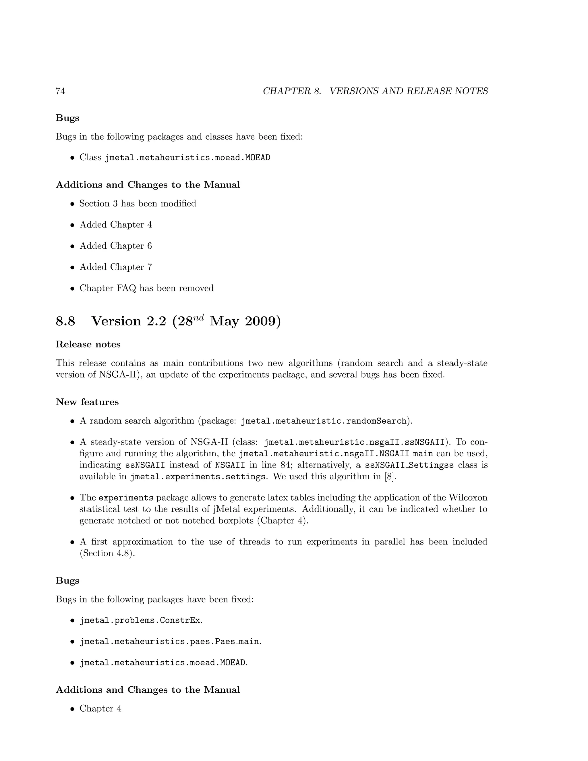 74 CHAPTER 8. VERSIONS AND RELEASE NOTES
Bugs
Bugs in the following packages and classes have been ﬁxed:
• Class jmetal.metaheuristics.moead.MOEAD
Additions and Changes to the Manual
• Section 3 has been modiﬁed
• Added Chapter 4
• Added Chapter 6
• Added Chapter 7
• Chapter FAQ has been removed
8.8 Version 2.2 (28nd
May 2009)
Release notes
This release contains as main contributions two new algorithms (random search and a steady-state
version of NSGA-II), an update of the experiments package, and several bugs has been ﬁxed.
New features
• A random search algorithm (package: jmetal.metaheuristic.randomSearch).
• A steady-state version of NSGA-II (class: jmetal.metaheuristic.nsgaII.ssNSGAII). To con-
ﬁgure and running the algorithm, the jmetal.metaheuristic.nsgaII.NSGAII main can be used,
indicating ssNSGAII instead of NSGAII in line 84; alternatively, a ssNSGAII Settingss class is
available in jmetal.experiments.settings. We used this algorithm in [8].
• The experiments package allows to generate latex tables including the application of the Wilcoxon
statistical test to the results of jMetal experiments. Additionally, it can be indicated whether to
generate notched or not notched boxplots (Chapter 4).
• A ﬁrst approximation to the use of threads to run experiments in parallel has been included
(Section 4.8).
Bugs
Bugs in the following packages have been ﬁxed:
• jmetal.problems.ConstrEx.
• jmetal.metaheuristics.paes.Paes main.
• jmetal.metaheuristics.moead.MOEAD.
Additions and Changes to the Manual
• Chapter 4
 